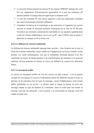 Migration du réseau Tigo GSM 2G vers l’IMS : Etude Technique et Dimensionnement suivant une architecture 3GPP Release 5 34
 La nécessité d’interconnecter les réseaux IP aux réseaux TDM/SS7 implique des coûts
liés aux équipements d’interconnexion (passerelles) et le prix des terminaux (IP
phones) annihile l’avantage financier apporté par le transport en IP.
 Le coût des terminaux IP reste encore supérieur à celui des équipements classiques
(pas encore d’économies d’échelle suffisantes).
 Cependant l’évolution de la technologie et des protocoles et l’apparition de services
associés au monde IP devraient permettre l’émergence de la voix sur IP. De plus,
l’évolution des terminaux communicants multimédia est un argument supplémentaire
à celle des réseaux téléphoniques vers la voix sur IP ; ainsi l’UMTS, dans la release 5,
généralise le transport en IP au réseau voix.
II.4.2 La diffusion de contenus multimédia
La diffusion de contenu multimédia regroupe deux activités ; l’une focalisée sur la mise en
forme des contenus multimédia, l’autre centrée sur l’agrégation de ces divers contenus via des
portails. Les outils technologiques, tels que le multimédia streaming (gestion d’un flux
multimédia en termes de bande passante et de synchronisation des données) et le protocole
multicast, doivent permettre de fournir un service de diffusion de contenu aux utilisateurs
finaux.
II.4.3 La messagerie unifiée
Le service de messagerie unifiée est l’un des services les plus avancés : c’est le premier
exemple de convergence et d’accès à l‘information à partir des différents moyens d’accès. Le
principe est de centraliser tous les types de messages, vocaux (téléphoniques), écrits (email,
SMS), multimédia sur un serveur ; ce dernier ayant la charge de fournir un accès aux
messages adapté au type du terminal de l’utilisateur. Ainsi un email peut être traduit en
message vocal par une passerelle « text-to-speech » ou inversement un message vocal sera
traduit en mode texte.
 
