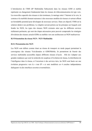 Migration du réseau Tigo GSM 2G vers l’IMS : Etude Technique et Dimensionnement suivant une architecture 3GPP Release 5 36
L’introduction de l’IMS (IP Multimédia Subsystem) dans les réseaux GSM et mobile
représente un changement fondamental dans les réseaux de télécommunication de type voix.
Les nouvelles capacités des réseaux et des terminaux, le mariage entre l ’Internet et la voix, le
contenu et la mobilité donnent naissance à des nouveaux modèles de réseaux et surtout offrent
un formidable potentiel pour développer de nouveaux services. Dans cet objectif, l’IMS est la
solution idéale à nos problèmes. Le chapitre suivant portera sur les principes sur lesquels sont
fondés les NGN, les types des réseaux NGN existants ainsi que les différents services
réellement pertinents, qui sont des étapes nécessaires pour pouvoir comprendre les stratégies
d'évolution des réseaux actuels GSMs ou mobiles vers une architecture en NGN multiservice
II.5 Présentation du réseau NGN : NGN Multimédia
II.5.1 Présentation des NGN
Les NGN sont définis comme étant un réseau de transport en mode paquet permettant la
convergence des réseaux Voix/données et GSM/Mobile; ils permettront de fournir des
services multimédia accessibles depuis différents réseaux d’accès. Afin de s’adapter aux
grandes tendances qui sont la recherche de souplesse d’évolution de réseau, la distribution de
l’intelligence dans le réseau, et l’ouverture à des services tiers, les NGN sont basés sur une
évolution progressive vers le « tout IP » et sont modélisés en 4 couches indépendantes
dialoguant via des interfaces ouvertes et normalisées.
 