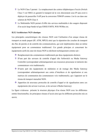 Migration du réseau Tigo GSM 2G vers l’IMS : Etude Technique et Dimensionnement suivant une architecture 3GPP Release 5 38
Le NGN Class 5 permet : Le remplacement des centres téléphoniques d’accès (Switch
Class 5 voir MSC) et garantit le transport de la voix directement sous IP sans avoir à
déployer de passerelles VoIP pour la conversion TDM/IP comme c’est le cas dans une
solution de NGN Class 4.
Le Multimédia NGN permet d’offrir des services multimédia à des usagers disposant
d’un accès large bande tel que EDGE/UMTS, WiFi/WiMax etc.
II.5.3 Architecture NGN classique
Les principales caractéristiques des réseaux NGN sont l’utilisation d’un unique réseau de
transport en mode paquet (IP, ATM, MPLS) ainsi que la séparation des couches de transport
des flux de paroles et de contrôle des communications, qui sont implémentées dans un même
équipement pour un commutateur traditionnel. Ces grands principes et concernant les
équipements actifs du cœur de réseau NGN se déclinent techniquement comme suit :
Remplacement des commutateurs traditionnels par deux équipements distincts
D’une part des serveurs de contrôle d’appel dits Softswitch ou Media Gateway
Controller (correspondant schématiquement aux ressources processeur et mémoire des
commutateurs voix traditionnels).
D’autre part des équipements de médiation et de routage dits Media Gateway
(correspondant schématiquement aux cartes d’interfaces et de signalisation et aux
matrices de commutation des commutateurs voix traditionnels), qui s’appuient sur le
réseau de transport mutualisé NGN.
Apparition de nouveaux protocoles de contrôle d’appel et de signalisation entre ces
équipements (de serveur à serveur, et de serveur à Media Gateway).
La figure ci-dessous présente la structure physique d’un réseau NGN avec les différentes
entités fonctionnelles, les principaux réseaux d’accès ainsi que les différents protocoles mis en
œuvre.
 