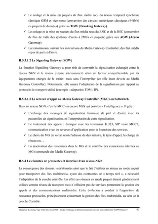 Migration du réseau Tigo GSM 2G vers l’IMS : Etude Technique et Dimensionnement suivant une architecture 3GPP Release 5 40
 Le codage et la mise en paquets du flux média reçu du réseau temporel synchrone
classique GSM et vice-versa (conversion des circuits numériques classiques (64kb/s)
en paquets de données) grâce au TGW (Trunking Gateway).
 Le codage et la mise en paquets du flux média reçu du RNC et de la BSC (conversion
de flux de trafic des systèmes d'accès à 2Mb/s en paquets) grâce aux AGW (Access
Gateway)
 La transmission, suivant les instructions du Media Gateway Controller, des flux média
reçus de part et d'autre.
II.5.3.1.2 La Signaling Gateway (SGW)
La fonction Signalling Gateway a pour rôle de convertir la signalisation échangée entre le
réseau NGN et le réseau externe interconnecté selon un format compréhensible par les
équipements chargés de la traiter, mais sans l’interpréter (ce rôle étant dévolu au Media
Gateway Controller). Notamment, elle assure l’adaptation de la signalisation par rapport au
protocole de transport utilisé (exemple : adaptation TDM / IP).
II.5.3.1.3 Le serveur d’appel ou Media Gateway Controller (MGC) ou Softswitch
Dans un réseau NGN, c’est le MGC ou encore MSS qui possède « l'intelligence ». Il gère :
 L’échange des messages de signalisation transmise de part et d'autre avec les
passerelles de signalisation, et l’interprétation de cette signalisation.
 Le traitement des appels : dialogue avec les terminaux H.323, SIP voire MGCP,
communication avec les serveurs d’application pour la fourniture des services.
 Le choix du MG de sortie selon l'adresse du destinataire, le type d'appel, la charge du
réseau etc. ..
 La réservation des ressources dans le MG et le contrôle des connexions internes au
MG (commande des Media Gateway).
II.5.4 Les familles de protocoles et interface d’un réseau NGN
La convergence des réseaux voix/données ainsi que le fait d’utiliser un réseau en mode paquet
pour transporter des flux multimédia, ayant des contraintes de « temps réel », a nécessité
l’adaptation de la couche contrôle. En effet ces réseaux en mode paquet étaient généralement
utilisés comme réseau de transport mais n’offraient pas de services permettant la gestion des
appels et des communications multimédia. Cette évolution a conduit à l’apparition de
nouveaux protocoles, principalement concernant la gestion des flux multimédia, au sein de la
couche Contrôle.
 
