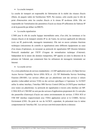 Migration du réseau Tigo GSM 2G vers l’IMS : Etude Technique et Dimensionnement suivant une architecture 3GPP Release 5 45
• La couche transport:
La couche de transport est responsable de l'abstraction de la réalité des réseaux d'accès
(filaire, de paquets radio) de l'architecture NGN. Par essence, cette couche joue le rôle de
point d'intersection entre les couches d'accès et le réseau IP au-dessus d'elle. Elle est
responsable de l’initialisation des paramètres d’accès au réseau IP (affectation de l'adresse IP
et de la passerelle par défaut via DHCP).
• La couche signalisation
L’IMS joue le rôle de couche logique intermédiaire entre, d’un côté, les terminaux et les
réseaux d'accès et de transport orientés IP et, de l’autre, les services applicatifs de télécoms
(voix sur IP, push-to-talk, messagerie instantanée). Elle met en œuvre certaines fonctions
techniques (mécanismes de contrôle et signalisation) entre différents équipements au cœur
d’un réseau d’opérateurs, en recourant au protocole de signalisation SIP (Session Initiation
Protocol) standardisé par l’IETF (l’organe de normalisation technique d’internet).
Indépendant de la nature des données transportées, SIP apporte en outre la détection de la
présence de l’abonné, que connaissent bien les utilisateurs de messagerie instantanée sur
Internet.
• La couche service
Il y a trois plateformes de services standardisées : (1) SIP application server, (2) Open Service
Access Service Capability Server (OSA SCS) et (3) l’IP Multimédia Service Switching
Function (IM-SSF). Les services offerts par ces plateformes sont des services à valeurs
ajoutées (value-added services VAS) ou des services spécifiques à l’operateur. Le S-CSCF
utilise la même interface, l’interface IMS Service Control (ISC)ou (I-CSCF),pour interfacer
avec toutes ces plateformes. Le protocole de signalisation à travers cette interface est SIP.
L’OSA SCS et L’IM-SSF ne sont pas des serveurs d’applications proprement dit. Ce sont plus
des passerelles (Gateways) d’accès aux autres environnements de services. L’OSA SCS et
l’IM SSF interface respectivement avec l’OSA application server et le CAMEL Service
Environnent (CSE). Du point de vue du S-CSCF, cependant, ils présentent tous le même
comportement de l’interface ISC. Les services sont brièvement décrits ci-dessous:
 