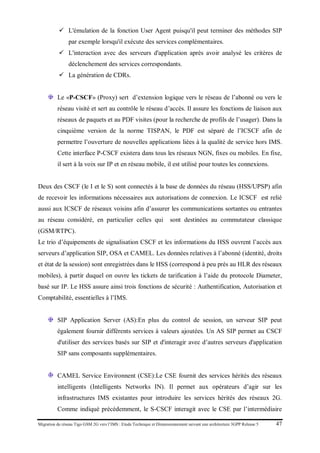 Migration du réseau Tigo GSM 2G vers l’IMS : Etude Technique et Dimensionnement suivant une architecture 3GPP Release 5 47
 L'émulation de la fonction User Agent puisqu'il peut terminer des méthodes SIP
par exemple lorsqu'il exécute des services complémentaires.
 L'interaction avec des serveurs d'application après avoir analysé les critères de
déclenchement des services correspondants.
 La génération de CDRs.
Le «P-CSCF» (Proxy) sert d’extension logique vers le réseau de l’abonné ou vers le
réseau visité et sert au contrôle le réseau d’accès. Il assure les fonctions de liaison aux
réseaux de paquets et au PDF visites (pour la recherche de profils de l’usager). Dans la
cinquième version de la norme TISPAN, le PDF est séparé de l’ICSCF afin de
permettre l’ouverture de nouvelles applications liées à la qualité de service hors IMS.
Cette interface P-CSCF existera dans tous les réseaux NGN, fixes ou mobiles. En fixe,
il sert à la voix sur IP et en réseau mobile, il est utilisé pour toutes les connexions.
Deux des CSCF (le I et le S) sont connectés à la base de données du réseau (HSS/UPSP) afin
de recevoir les informations nécessaires aux autorisations de connexion. Le ICSCF est relié
aussi aux ICSCF de réseaux voisins afin d’assurer les communications sortantes ou entrantes
au réseau considéré, en particulier celles qui sont destinées au commutateur classique
(GSM/RTPC).
Le trio d’équipements de signalisation CSCF et les informations du HSS ouvrent l’accès aux
serveurs d’application SIP, OSA et CAMEL. Les données relatives à l’abonné (identité, droits
et état de la session) sont enregistrées dans le HSS (correspond à peu près au HLR des réseaux
mobiles), à partir duquel on ouvre les tickets de tarification à l’aide du protocole Diameter,
basé sur IP. Le HSS assure ainsi trois fonctions de sécurité : Authentification, Autorisation et
Comptabilité, essentielles à l’IMS.
SIP Application Server (AS):En plus du control de session, un serveur SIP peut
également fournir différents services à valeurs ajoutées. Un AS SIP permet au CSCF
d'utiliser des services basés sur SIP et d'interagir avec d’autres serveurs d'application
SIP sans composants supplémentaires.
CAMEL Service Environnent (CSE):Le CSE fournit des services hérités des réseaux
intelligents (Intelligents Networks IN). Il permet aux opérateurs d’agir sur les
infrastructures IMS existantes pour introduire les services hérités des réseaux 2G.
Comme indiqué précédemment, le S-CSCF interagit avec le CSE par l’intermédiaire
 