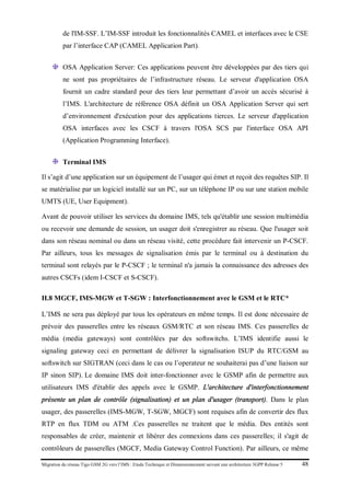 Migration du réseau Tigo GSM 2G vers l’IMS : Etude Technique et Dimensionnement suivant une architecture 3GPP Release 5 48
de l'IM-SSF. L’IM-SSF introduit les fonctionnalités CAMEL et interfaces avec le CSE
par l’interface CAP (CAMEL Application Part).
OSA Application Server: Ces applications peuvent être développées par des tiers qui
ne sont pas propriétaires de l’infrastructure réseau. Le serveur d'application OSA
fournit un cadre standard pour des tiers leur permettant d’avoir un accès sécurisé à
l’IMS. L'architecture de référence OSA définit un OSA Application Server qui sert
d’environnement d'exécution pour des applications tierces. Le serveur d'application
OSA interfaces avec les CSCF à travers l'OSA SCS par l'interface OSA API
(Application Programming Interface).
Terminal IMS
Il s’agit d’une application sur un équipement de l’usager qui émet et reçoit des requêtes SIP. Il
se matérialise par un logiciel installé sur un PC, sur un téléphone IP ou sur une station mobile
UMTS (UE, User Equipment).
Avant de pouvoir utiliser les services du domaine IMS, tels qu'établir une session multimédia
ou recevoir une demande de session, un usager doit s'enregistrer au réseau. Que l'usager soit
dans son réseau nominal ou dans un réseau visité, cette procédure fait intervenir un P-CSCF.
Par ailleurs, tous les messages de signalisation émis par le terminal ou à destination du
terminal sont relayés par le P-CSCF ; le terminal n'a jamais la connaissance des adresses des
autres CSCFs (idem I-CSCF et S-CSCF).
II.8 MGCF, IMS-MGW et T-SGW : Interfonctionnement avec le GSM et le RTC*
L’IMS ne sera pas déployé par tous les opérateurs en même temps. Il est donc nécessaire de
prévoir des passerelles entre les réseaux GSM/RTC et son réseau IMS. Ces passerelles de
média (media gateways) sont contrôlées par des softswitchs. L’IMS identifie aussi le
signaling gateway ceci en permettant de délivrer la signalisation ISUP du RTC/GSM au
softswitch sur SIGTRAN (ceci dans le cas ou l’operateur ne souhaiterai pas d’une liaison sur
IP sinon SIP). Le domaine IMS doit inter-fonctionner avec le GSMP afin de permettre aux
utilisateurs IMS d'établir des appels avec le GSMP. L'architecture d'interfonctionnement
présente un plan de contrôle (signalisation) et un plan d'usager (transport). Dans le plan
usager, des passerelles (IMS-MGW, T-SGW, MGCF) sont requises afin de convertir des flux
RTP en flux TDM ou ATM .Ces passerelles ne traitent que le média. Des entités sont
responsables de créer, maintenir et libérer des connexions dans ces passerelles; il s'agit de
contrôleurs de passerelles (MGCF, Media Gateway Control Function). Par ailleurs, ce même
 