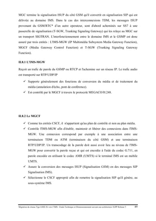 Migration du réseau Tigo GSM 2G vers l’IMS : Etude Technique et Dimensionnement suivant une architecture 3GPP Release 5 49
MGC termine la signalisation ISUP du côté GSM qu'il convertit en signalisation SIP qui est
délivrée au domaine IMS. Dans le cas des interconnexions TDM, les messages ISUP
provenant du GSM/RTC* d’un autre operateur, sont d'abord acheminés sur SS7 à une
passerelle de signalisation (T-SGW, Trunking Signaling Gateway) qui les relaye au MGC sur
un transport SIGTRAN. L'interfonctionnement entre le domaine IMS et le GSMP est donc
assuré par trois entités : L'IMS-MGW (IP Multimédia Subsystem Media Gateway Function),
MGCF (Media Gateway Control Function) et T-SGW (Trunking Signaling Gateway
Function).
II.8.1 L'IMS-MGW
Reçoit un trafic de parole du GSMP ou RTCP et l'achemine sur un réseau IP. Le trafic audio
est transporté sur RTP/UDP/IP
 Supporte généralement des fonctions de conversion du média et de traitement du
média (annulation d'écho, pont de conférence).
 Est contrôlé par le MGCF à travers le protocole MEGACO/H.248.
II.8.2 Le MGCF
 Comme les entités CSCF, il n'appartient qu'au plan de contrôle et non au plan média.
 Contrôle l'IMS-MGW afin d'établir, maintenir et libérer des connexions dans l'IMS-
MGW. Une connexion correspond par exemple à une association entre une
terminaison TDM ou ATM (terminaison du côté GSM) et une terminaison
RTP/UDP/IP. Un transcodage de la parole doit aussi avoir lieu au niveau de l'lMS-
MGW pour convertir la parole reçue et qui est encodée à l'aide du codec G.711, en
parole encodée en utilisant le codec AMR (UMTS) si le terminal IMS est un mobile
UMTS.
 Assure la conversion des messages ISUP (Signalisation GSM) en des messages SIP
Signalisation IMS).
 Sélectionne le CSCF approprié afin de remettre la signalisation SIP qu'il génère, au
sous-système IMS.
 