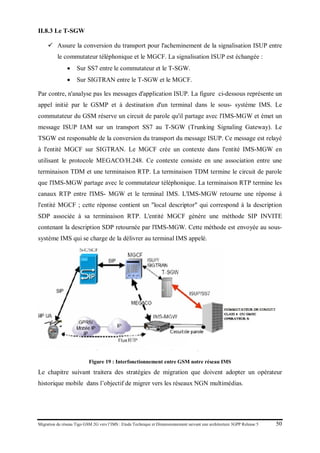 Migration du réseau Tigo GSM 2G vers l’IMS : Etude Technique et Dimensionnement suivant une architecture 3GPP Release 5 50
II.8.3 Le T-SGW
 Assure la conversion du transport pour l'acheminement de la signalisation ISUP entre
le commutateur téléphonique et le MGCF. La signalisation ISUP est échangée :
• Sur SS7 entre le commutateur et le T-SGW.
• Sur SIGTRAN entre le T-SGW et le MGCF.
Par contre, n'analyse pas les messages d'application ISUP. La figure ci-dessous représente un
appel initié par le GSMP et à destination d'un terminal dans le sous- système IMS. Le
commutateur du GSM réserve un circuit de parole qu'il partage avec l'IMS-MGW et émet un
message ISUP IAM sur un transport SS7 au T-SGW (Trunking Signaling Gateway). Le
TSGW est responsable de la conversion du transport du message ISUP. Ce message est relayé
à l'entité MGCF sur SIGTRAN. Le MGCF crée un contexte dans l'entité IMS-MGW en
utilisant le protocole MEGACO/H.248. Ce contexte consiste en une association entre une
terminaison TDM et une terminaison RTP. La terminaison TDM termine le circuit de parole
que l'IMS-MGW partage avec le commutateur téléphonique. La terminaison RTP termine les
canaux RTP entre l'IMS- MGW et le terminal IMS. L'IMS-MGW retourne une réponse à
l'entité MGCF ; cette réponse contient un "local descriptor" qui correspond à la description
SDP associée à sa terminaison RTP. L'entité MGCF génère une méthode SIP INVITE
contenant la description SDP retournée par l'IMS-MGW. Cette méthode est envoyée au sous-
système IMS qui se charge de la délivrer au terminal IMS appelé.
Figure 19 : Interfonctionnement entre GSM notre réseau IMS
Le chapitre suivant traitera des stratégies de migration que doivent adopter un opérateur
historique mobile dans l’objectif de migrer vers les réseaux NGN multimédias.
 