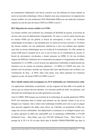 Migration du réseau Tigo GSM 2G vers l’IMS : Etude Technique et Dimensionnement suivant une architecture 3GPP Release 5 52
de commutation traditionnels vont devoir coexister avec des éléments de réseau mettant en
œuvre de nouvelles technologies .Dans ce chapitre nous nous consacrerons à la migration des
réseaux mobiles vers une architecture NGN Multimédia (IMS) avec une étude des évolutions
majeures au sein du cœur du réseau UMTS ou CDMA à savoir ?
III.2 Migration des réseaux mobiles vers l’IMS
Les réseaux mobiles sont confrontés aux contraintes de flexibilité de gestion, d’ouverture de
services mais aussi de déploiements d’équipements. En outre, ce sont les même besoins que
les réseaux GSMs qui ont générés ce besoin de convergence; à savoir : une évolution
technologique d’envergure et une demande pour un réseau de services universel. L’évolution
des réseaux mobiles vers une architecture multiservice a suivi une tendance plus régulière
aussi bien au niveau technologique que sur le plan de la normalisation. En effet, partant du
réseau GSM pour le transport de la voix et qui est basé sur la commutation de circuits, le
besoin de convergence voix/données a donné naissance au GPRS. Ce fut une évolution
majeure du GSM par l’utilisation de la commutation de paquets et l’augmentation des débits,
la génération 2.5, le GPRS, a ouvert la porte aux applications multimédia et implicitement une
transition vers les réseaux de troisième génération : le CDMA et l’UMTS sont nées. Ces
derniers sont les premiers systèmes qui incluent dans leurs spécifications une évolution vers
l’architecture du futur : le NGN. Dans cette partie, nous allons présenter les évolutions
majeures au sein du réseau UMTS ou CDMA à savoir ?
III.2.1 Quelle solution doit accompagner les NGN multimédias sur l’infrastructure radio
Les applications multimédia, en particulier, ont des exigences de haut débit et de qualité de
service que ces réseaux devront satisfaire. Les nouveaux profils de trafic, très gloutons, vont
nécessiter des technologies de nouvelles générations cote radio.
Ainsi le CDMA 2000 marqua une évolution de la technologie de seconde génération CDMA
IS-95, très minoritaire dans le monde mais présente sur des marches comme le cas ici au
Sénégal avec Expresso .Qui a choisi cette technologie d’emblée pour tout ce qui est paquet
ainsi pouvant supporter des débits assez élèves sur l’interface air permettant d’offrir aux
usages des services multimédias. Son déploiement a commencé ici au Sénégal toujours avec
ce même operateur au début des années2009 avec la technologie CDMA2000 1x EV-DO
(Enhanced Voice - Data Only), puis avec l'EV-DV (Enhanced Voice - Data Video). Le
passage de la 2G à la 3G est plus facile dans la famille CDMA/CDMA2000 que dans la
 