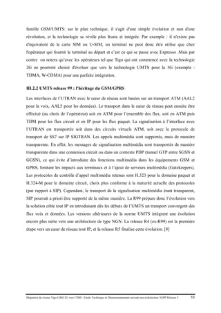 Migration du réseau Tigo GSM 2G vers l’IMS : Etude Technique et Dimensionnement suivant une architecture 3GPP Release 5 53
famille GSM/UMTS: sur le plan technique, il s'agit d'une simple évolution et non d'une
révolution, et la technologie se révèle plus fruste et intégrée. Par exemple : il n'existe pas
d'équivalent de la carte SIM ou U-SIM, un terminal ne peut donc être utilise que chez
l'opérateur qui fournit le terminal au départ et c’est ce qui se passe avec Expresso .Mais par
contre on notera qu’avec les opérateurs tel que Tigo qui ont commencé avec la technologie
2G ne pourront choisir d'évoluer que vers la technologie UMTS pour la 3G (exemple :
TDMA, W-CDMA) pour une parfaite intégration.
III.2.2 UMTS release 99 : l’héritage du GSM/GPRS
Les interfaces de l’UTRAN avec le cœur de réseau sont basées sur un transport ATM (AAL2
pour la voix, AAL5 pour les données). Le transport dans le cœur de réseau peut ensuite être
effectué (au choix de l’opérateur) soit en ATM pour l’ensemble des flux, soit en ATM puis
TDM pour les flux circuit et en IP pour les flux paquet. La signalisation à l’interface avec
l’UTRAN est transportée soit dans des circuits virtuels ATM, soit avec le protocole de
transport de SS7 sur IP SIGTRAN. Les appels multimédia sont supportés, mais de manière
transparente. En effet, les messages de signalisation multimédia sont transportés de manière
transparente dans une connexion circuit ou dans un contexte PDP (tunnel GTP entre SGSN et
GGSN), ce qui évite d’introduire des fonctions multimédia dans les équipements GSM et
GPRS, limitant les impacts aux terminaux et à l’ajout de serveurs multimédia (Gatekeepers).
Les protocoles de contrôle d’appel multimédia retenus sont H.323 pour le domaine paquet et
H.324-M pour le domaine circuit, choix plus conforme à la maturité actuelle des protocoles
(par rapport à SIP). Cependant, le transport de la signalisation multimédia étant transparent,
SIP pourrait a priori être supporté de la même manière. La R99 prépare donc l’évolution vers
la solution cible tout IP en introduisant dès les débuts de l’UMTS un transport convergent des
flux voix et données. Les versions ultérieures de la norme UMTS intègrent une évolution
encore plus nette vers une architecture de type NGN. La release R4 (ex-R99) est la première
étape vers un cœur de réseau tout IP, et la release R5 finalise cette évolution. [8]
 