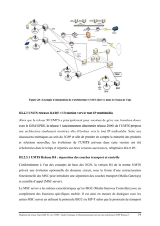 Migration du réseau Tigo GSM 2G vers l’IMS : Etude Technique et Dimensionnement suivant une architecture 3GPP Release 5 54
Figure 20 : Exemple d’intégration de l’architecture UMTS (Rel 4 ) dans le réseau de Tigo
III.2.3 UMTS releases R4/R5 : l’évolution vers le tout IP multimédia
Alors que la release 99 UMTS a principalement pour vocation de gérer une transition douce
avec le GSM/GPRS, la release 4 (anciennement dénommée release 2000) de l’UMTS propose
une architecture résolument novatrice afin d’évoluer vers le tout IP multimédia. Suite aux
discussions techniques au sein du 3GPP et afin de prendre en compte la maturité des produits
et solutions nouvelles, les évolutions de l’UMTS prévues dans cette version ont été
échelonnées dans le temps et réparties sur deux versions successives, rebaptisées R4 et R5.
III.2.3.1 UMTS Release R4 : séparation des couches transport et contrôle
Conformément à l’un des concepts de base des NGN, la version R4 de la norme UMTS
prévoit une évolution optionnelle du domaine circuit, sous la forme d’une restructuration
fonctionnelle des MSC pour introduire une séparation des couches transport (Media Gateway)
et contrôle d’appel (MSC server).
Le MSC server a les mêmes caractéristiques qu’un MGC (Media Gateway Controller),avec en
complément des fonctions spécifiques mobile. Il est ainsi en mesure de dialoguer avec les
autres MSC server en utilisant le protocole BICC ou SIP-T selon que le protocole de transport
 