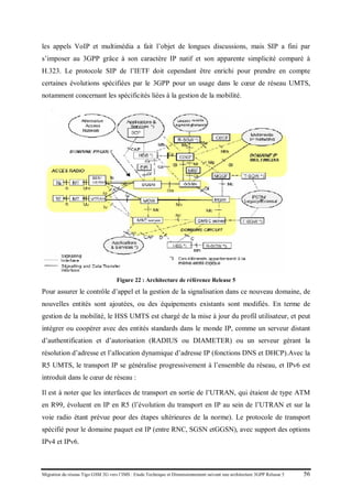 Migration du réseau Tigo GSM 2G vers l’IMS : Etude Technique et Dimensionnement suivant une architecture 3GPP Release 5 56
les appels VoIP et multimédia a fait l’objet de longues discussions, mais SIP a fini par
s’imposer au 3GPP grâce à son caractère IP natif et son apparente simplicité comparé à
H.323. Le protocole SIP de l’IETF doit cependant être enrichi pour prendre en compte
certaines évolutions spécifiées par le 3GPP pour un usage dans le cœur de réseau UMTS,
notamment concernant les spécificités liées à la gestion de la mobilité.
Figure 22 : Architecture de référence Release 5
Pour assurer le contrôle d’appel et la gestion de la signalisation dans ce nouveau domaine, de
nouvelles entités sont ajoutées, ou des équipements existants sont modifiés. En terme de
gestion de la mobilité, le HSS UMTS est chargé de la mise à jour du profil utilisateur, et peut
intégrer ou coopérer avec des entités standards dans le monde IP, comme un serveur distant
d’authentification et d’autorisation (RADIUS ou DIAMETER) ou un serveur gérant la
résolution d’adresse et l’allocation dynamique d’adresse IP (fonctions DNS et DHCP).Avec la
R5 UMTS, le transport IP se généralise progressivement à l’ensemble du réseau, et IPv6 est
introduit dans le cœur de réseau :
Il est à noter que les interfaces de transport en sortie de l’UTRAN, qui étaient de type ATM
en R99, évoluent en IP en R5 (l’évolution du transport en IP au sein de l’UTRAN et sur la
voie radio étant prévue pour des étapes ultérieures de la norme). Le protocole de transport
spécifié pour le domaine paquet est IP (entre RNC, SGSN etGGSN), avec support des options
IPv4 et IPv6.
 