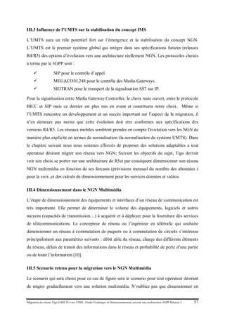 Migration du réseau Tigo GSM 2G vers l’IMS : Etude Technique et Dimensionnement suivant une architecture 3GPP Release 5 57
III.3 Influence de l’UMTS sur la stabilisation du concept IMS
L’UMTS aura un rôle potentiel fort sur l’émergence et la stabilisation du concept NGN.
L’UMTS est le premier système global qui intègre dans ses spécifications futures (releases
R4/R5) des options d’évolution vers une architecture réellement NGN. Les protocoles choisis
à terme par le 3GPP sont :
 SIP pour le contrôle d’appel.
 MEGACO/H.248 pour le contrôle des Media Gateways.
 SIGTRAN pour le transport de la signalisation SS7 sur IP.
Pour la signalisation entre Media Gateway Controller, le choix reste ouvert, entre le protocole
BICC et SIP mais ce dernier est plus mis en avant et constituera notre choix. Même si
l’UMTS rencontre un développement et un succès important sur l’aspect de la migration, il
n’en demeure pas moins que cette évolution doit etre conformes aux spécifications des
versions R4/R5. Les réseaux mobiles semblent prendre en compte l'évolution vers les NGN de
manière plus explicite en termes de normalisation (la normalisation du système UMTS). Dans
le chapitre suivant nous nous sommes efforcés de proposer des solutions adaptables a tout
operateur désirant migrer son réseau vers NGN; Suivant les objectifs du sujet, Tigo devrait
voir son choix se porter sur une architecture de R5et par conséquent dimensionner son réseau
NGN multimédia en fonction de ses forcasts (prévisions mensuel du nombre des abonnées )
pour la voix ,et des calculs de dimensionnement pour les services données et vidéos.
III.4 Dimensionnement dans le NGN Multimédia
L’étape de dimensionnement des équipements et interfaces d’un réseau de communication est
très importante. Elle permet de déterminer le volume des équipements, logiciels et autres
moyens (capacités de transmission…) à acquérir et à déployer pour la fourniture des services
de télécommunications. Le concepteur de réseau ou l’ingénieur en télétrafic qui souhaite
dimensionner un réseau à commutation de paquets ou à commutation de circuits s’intéresse
principalement aux paramètres suivants : débit utile du réseau, charge des différents éléments
du réseau, délais de transit des informations dans le réseau et probabilité de perte d’une partie
ou de toute l’information [10].
III.5 Scenario retenu pour la migration vers le NGN Multimédia
Le scenario qui sera choisi pour ce cas de figure sera le scenario pour tout operateur désirant
de migrer graduellement vers une solution multimédia. N’oubliez pas que dimensionner en
 