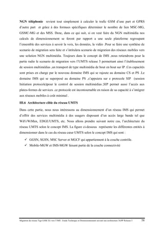 Migration du réseau Tigo GSM 2G vers l’IMS : Etude Technique et Dimensionnement suivant une architecture 3GPP Release 5 58
NGN téléphonie revient tout simplement à calculer le trafic GSM d’une part et GPRS
d’autre part et grâce à des formues spécifiques déterminer le nombre de lien MSC-MG,
GSMC-MG et des MSS. Donc, dans ce qui suit, si on veut faire du NGN multimédia nos
calculs de dimensionnement se feront par rapport a une seule plateforme regroupant
l’ensemble des services à savoir la voix, les données, la vidéo .Pour se faire une synthèse de
scenario de migration sera faite et s’intitulera scenario de migration des réseaux mobiles vers
une solution NGN multimédia. Toujours dans le concept de IMS ,nous retiendrons pour la
partie radio le scenario de migration vers l’UMTS release 5 permettant ainsi l’établissement
de session multimédias ,un transport de type multimédia de bout en bout sur IP .Ces capacités
sont prises en charge par le nouveau domaine IMS qui se rajoute au domaine CS et PS .Le
domaine IMS qui se superposé au domaine PS ,s’appuiera sur e protocole SIP (session
Initiation protocole)pour le control de session multimédias ;SIP permet aussi l’accès aux
plates-formes de services .ce protocole est incontournable en raison de sa capacité à s’intégrer
aux réseaux mobiles à coût minimal .
III.6 Architecture cible du réseau UMTS
Dans cette partie, nous nous intéressons au dimensionnement d’un réseau IMS qui permet
d’offrir des services multimédia à des usagers disposant d’un accès large bande tel que
WiFi/WiMax, EDGE/UMTS, etc. Nous allons prendre suivant notre cas, l’architecture du
réseau UMTS selon le concept IMS. La figure ci-dessous représente les différentes entités à
dimensionner dans le cas du réseau cœur UMTS selon le concept IMS qui sont :
 GGSN, SGSN, MSC Server et MGCF qui appartiennent à la couche contrôle.
 Mobile-MGW et IMS-MGW faisant partie de la couche connectivité
 