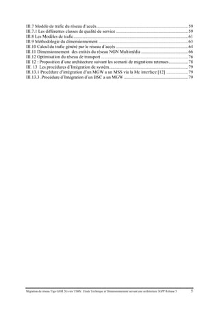 Migration du réseau Tigo GSM 2G vers l’IMS : Etude Technique et Dimensionnement suivant une architecture 3GPP Release 5 5
III.7 Modèle de trafic du réseau d’accès .................................................................................. 59
III.7.1 Les différentes classes de qualité de service ................................................................. 59
III.8 Les Modèles de trafic ....................................................................................................... 61
III.9 Méthodologie du dimensionnement................................................................................. 63
III.10 Calcul du trafic généré par le réseau d’accès ................................................................. 64
III.11 Dimensionnement des entités du réseau NGN Multimédia .......................................... 66
III.12 Optimisation du réseau de transport............................................................................... 76
III 12 : Proposition d’une architecture suivant les scenarii de migrations retenues................. 78
III. 13 Les procédures d’Intégration de systèm....................................................................... 79
III.13.1 Procédure d’intégration d’un MGW a un MSS via la Mc interface [12] ................... 79
III.13.3 .Procédure d’Intégration d’un BSC a un MGW.......................................................... 79
 