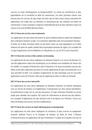 Migration du réseau Tigo GSM 2G vers l’IMS : Etude Technique et Dimensionnement suivant une architecture 3GPP Release 5 60
services en mode téléchargement ou background[10]. Le critère de classification le plus
prépondérant est la sensibilité au délai de transmission. Les deux premières classes sont
prévues pour les services du type temps réel alors que les deux autres classes concernent les
applications non temps réel, ces dernières se caractérisent par une tolérance aux délais de
transmission. L’autre contrainte à respecter essentiellement pour les deux dernières classes de
service est le seuil du BER (Bit Error Rate) .
III.7.2 Classe des services conversationnels
Les applications de cette classe nécessitent un service bidirectionnel en temps réel impliquant
deux utilisateurs humains ou plus. Les contraintes dépendent donc de la perception humaine :
la limite sur le délai maximum toléré est une limite stricte car toute dégradation sur le délai
induirait une perte de qualité notable dans la perception humaine du signal. Les exemples de
ce type d’applications sont la téléphonie, la vidéophonie, la voix sur IP, les jeux interactifs.
III.7.3 Classe des services à flux continu ou Streaming
Les applications de cette classe impliquent un utilisateur humain et un serveur de données. Ce
sont des applications temps réel asymétriques où les données sont transférées du réseau vers
les mobiles. Le manque d’interactivité entre l’utilisateur et la source de données autorise des
délais un peu plus importants que dans les cas des applications de type conversationnel, et ce
sans perturber la QoS. Les exemples d’applications de type Streaming sont les nouvelles
applications issues de l’Internet, telles que les applications audio ou vidéo sur demande.
III.7.4 Classe des services interactifs
Les applications de cette classe impliquent un utilisateur (machine ou humain) dialoguant
avec un serveur de données ou d’applications. Contrairement aux deux classes précédentes,
les performances temps réel ne sont pas nécessaires, il s’agit seulement d’attendre un certain
temps pour répondre aux requêtes. Par contre les informations ne doivent pas être altérées.
Les exemples d’applications de type interactif sont la navigation sur l’Internet, l’accès aux
bases de données ainsi qu’aux serveurs d’applications.
III.7.5 Classe des services en mode téléchargement ou background
Les applications de cette classe impliquent un utilisateur, le plus souvent un équipement
terminal, réalisent l’envoi et la réception de données en tâche de fond. L’absence
d’interactivité pour ces applications fait que l’utilisateur à l’ origine de la requête n’est pas en
 