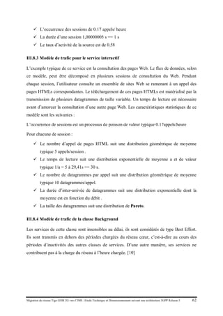 Migration du réseau Tigo GSM 2G vers l’IMS : Etude Technique et Dimensionnement suivant une architecture 3GPP Release 5 62
 L’occurrence des sessions de 0.17 appels/ heure
 La durée d’une session 1,00000005 s == 1 s
 Le taux d’activité de la source est de 0.58
III.8.3 Modèle de trafic pour le service interactif
L’exemple typique de ce service est la consultation des pages Web. Le flux de données, selon
ce modèle, peut être décomposé en plusieurs sessions de consultation du Web. Pendant
chaque session, l’utilisateur consulte un ensemble de sites Web se ramenant à un appel des
pages HTMLs correspondantes. Le téléchargement de ces pages HTMLs est matérialisé par la
transmission de plusieurs datagrammes de taille variable. Un temps de lecture est nécessaire
avant d’amorcer la consultation d’une autre page Web. Les caractéristiques statistiques de ce
modèle sont les suivantes :
L’occurrence de sessions est un processus de poisson de valeur typique 0.17appels/heure
Pour chacune de session :
 Le nombre d’appel de pages HTML suit une distribution géométrique de moyenne
typique 5 appels/session .
 Le temps de lecture suit une distribution exponentielle de moyenne a et de valeur
typique 1/a = 5 à 29,41s == 30 s.
 Le nombre de datagrammes par appel suit une distribution géométrique de moyenne
typique 10 datagrammes/appel.
 La durée d’inter-arrivée de datagrammes suit une distribution exponentielle dont la
moyenne est en fonction du débit .
 La taille des datagrammes suit une distribution de Pareto.
III.8.4 Modèle de trafic de la classe Background
Les services de cette classe sont insensibles au délai, ils sont considérés de type Best Effort.
Ils sont transmis en dehors des périodes chargées du réseau cœur, c’est-à-dire au cours des
périodes d’inactivités des autres classes de services. D’une autre manière, ses services ne
contribuent pas à la charge du réseau à l’heure chargée. [10]
 