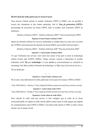 Migration du réseau Tigo GSM 2G vers l’IMS : Etude Technique et Dimensionnement suivant une architecture 3GPP Release 5 64
III.10 Calcul du trafic généré par le réseau d’accès
Nous devons d’abord estimer le nombre d’abonnés UMTS et EDGE, ceci est possible à
travers des estimations et des études marketing. Soit le Taux_de_penetration_UMTS,le
pourcentage de couverture du réseau UMTS, donc le nombre total d’abonnés UMTS est
donné par :
Nombre_d ‘abonnes_UMTS = Nombre_d’abonnes_UMTS * Taux_de_penetration_UMTS
Équation 2:Calcul Nombre d'abonne UMTS
Quant aux abonnés utilisant les services multimédia et résidant dans les zones non couvertes
par l’UMTS, nécessairement des abonnés du réseau EDGE, leur nombre total sera égal à :
Nombre_d ‘abonnes_EDGE = Nombre_d’abonnes_GSM * Taux_de_penetration_EDGE
Équation 3 : Calcul nombre d'abonne EDGE
Vu que l’utilisation des services varie selon leur nature d’une part et selon la technologie
utilisée d’autre part (UMTS, EDGE), l’étape suivante consiste à déterminer le nombre
d’abonnés actifs Nij par technologie i et par service j (conversationnel ou interactif ou
streaming). Soit Ai le nombre d’abonnés de technologie i et Tj le taux d’activité de service j.
Nij est donné par :
𝑁𝑁𝑁 = 𝐴𝐴 ∗ 𝑇𝑇
Équation 4 : Calcul Nombre d'abonne actif
Par la suite, nous déterminons le trafic généré par service pour les réseaux UMTS et EDGE :
Trafic_UMTS (kbit/s) = N(umts, j) * Taux_d’appesl( J)*Debit_maximal_service(j)*taux_activites_source(j)
Équation 5 : Calcul volume trafic UMTS
Trafic_EDGE (kbit/s) = N(edge, j) *Taux_d’appesl( j)*Debit_maximal_service(j)*taux_activites_source(j)
Équation 6: Calcul volume de trafic EDGE
Pour calculer le trafic total par service, il faut souligner que le trafic de la classe
conversationnelle est réparti en trafic interne défini comme étant le trafic paquet qui englobe
les communications entre UMTS et EDGE c’est-à-dire trafic interne à l’IMS, et trafic externe
destiné vers le monde circuit.
 