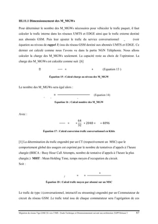 Migration du réseau Tigo GSM 2G vers l’IMS : Etude Technique et Dimensionnement suivant une architecture 3GPP Release 5 67
III.11.1 Dimensionnement des M_MGWs
Pour déterminer le nombre des M_MGWs nécessaires pour véhiculer le trafic paquet, il faut
calculer le trafic interne dans les réseaux UMTS et EDGE ainsi que le trafic externe destiné
aux abonnés GSM. Puis leur ajouter le trafic du service conversationnel 𝐴_ 𝑐𝑐𝑐𝑐 (voir
équation au niveau de rappel 1) issu du réseau GSM destiné aux abonnés UMTS et EDGE. Ce
dernier est calculé comme nous l’avons vu dans la partie NGN Téléphonie. Nous allons
calculer la charge des M_MGWs seulement. La capacité reste au choix de l’opérateur. La
charge des M_MGWs est calculée comme suit :[6]
𝐶ℎ𝑎𝑎𝑎𝑒 𝑀 𝑀𝑀𝑊 𝑠
�
𝑘𝑘𝑘𝑘
𝑠
� = 𝑉𝑉𝑉𝑉𝑉𝑒𝑡𝑡𝑡𝑡𝑡𝑐 𝑡𝑡𝑡𝑡𝑡
+ 𝐴 𝑐𝑐𝑐𝑐(Equation 13 )
Équation 15 : Calcul charge au niveau des M_MGW
Le nombre des M_MGWs sera égal alors :
𝑁𝑁𝑁𝑁𝑁𝑒 𝑀_ 𝑀𝑀𝑀_𝑠
=
𝑉𝑉𝑉𝑉𝑉𝑒 𝑡𝑡𝑡𝑡𝑡𝑐 𝑡𝑡𝑡𝑡𝑡
+ 𝐴 𝑐𝑐𝑐𝑐
𝐶𝐶𝐶𝐶𝐶𝐶𝐶𝑒 𝑀_𝑀𝑀𝑀
(Equation 14)
Equation 16 : Calcul nombre des M_MGW
Avec :
𝐴𝐴𝐴𝐴𝐴 �
𝑘𝑘𝑘𝑘
𝑠
� = �𝑁 ∗
64
32
� ∗ 2048 = 𝑁 ∗ 4096
Équation 17 : Calcul conversion trafic conversationnel en Kbits
[1] La détermination du trafic engendré par un CT (respectivement un MSC) que le
comportement global des usagers est exprimé par le nombre de tentatives d’appels à l’heure
chargée (BHCA : Busy Hour Call Attempts, nombre de tentative d’appels à l’heure la plus
chargée.) MHT : Mean Holding Time, temps moyen d’occupation du circuit.
Soit :
𝒕𝒕𝒕𝒕𝒕𝒄 𝒎𝒎𝒎𝒎𝒎/𝒂𝒂𝒂𝒂𝒂𝒂𝒂𝒂 = 𝜶𝒊 =
(𝑩𝑩𝑩𝑨𝒊 ∗ 𝑴𝑴𝑻𝒊)
𝟑𝟑𝟑𝟑
Équation 18 : Calcul trafic moyen par abonné sur un MSC
Le trafic de type i (conversationnel, interactif ou streaming) engendré par un Commutateur de
circuit du réseau GSM .Le trafic total issu de chaque commutateur sera l’agrégation de ces
 