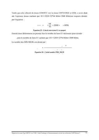 Migration du réseau Tigo GSM 2G vers l’IMS : Etude Technique et Dimensionnement suivant une architecture 3GPP Release 5 71
Tandis que celui véhiculé du réseau GSM/RTC vers le réseau UMTS/EDGE et GSM, a savoir Acon
vde l’operateur distant (sachant que 1E1=32E0=32*64 Kbits=2048 Kbits)est toujours donnée
par l‘équation :
𝐴𝐴𝐴𝐴𝐴 �
𝑘𝑘𝑘𝑘
𝑠
� = �𝑁 ∗
64
32
� ∗ 2048 = 𝑁 ∗ 4096
Équation 25 : Calcul conversion E1 en paquet
Ensuite nous déterminons en premier lieu le nombre de liens E1 nécessaire pour écouler
𝛼conv, puis le nombre de liens E1 sachant que 1E1=32E0=32*64 Kbits=2048 Kbits.
Le nombre des IMS-MGWs est donné par :
𝑁𝑁𝑁𝑁𝑁𝑒𝐼𝐼𝑆_ 𝑀𝑀𝑊 𝑠
=
𝑉𝑉𝑉𝑉𝑉𝑒 𝑑𝑒 𝑡𝑡𝑎𝑓𝑓𝑐 𝑣𝑣𝑣𝑠 𝐺𝐺𝐺
/𝑅𝑅𝑅
+ 𝐴 𝑐𝑐𝑐𝑐
𝐶𝐶𝐶𝐶𝐶𝐶𝐶𝐶_𝐼𝐼𝐼_𝑀𝑀𝑀
Équation 26 : Calcul nombre IMS_MGW
 