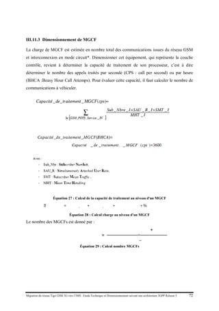 Migration du réseau Tigo GSM 2G vers l’IMS : Etude Technique et Dimensionnement suivant une architecture 3GPP Release 5 72
III.11.3 Dimensionnement de MGCF
La charge de MGCF est estimée en nombre total des communications issues du réseau GSM
et interconnexion en mode circuit*. Dimensionner cet équipement, qui représente la couche
contrôle, revient à déterminer la capacité de traitement de son processeur, c’est à dire
déterminer le nombre des appels traités par seconde (CPS : call per second) ou par heure
(BHCA :Beasy Hour Call Attemps). Pour évaluer cette capacité, il faut calculer le nombre de
communications à véhiculer.
Équation 27 : Calcul de la capacité de traitement au niveau d'un MGCF
𝐶ℎ𝑎𝑎𝑎𝑒 𝑀𝑀𝑀𝑀 = �𝑁 𝐺𝐺𝐺,𝑐𝑐𝑐𝑐 + 𝑁 𝐸𝐸𝐸𝐸,𝑐𝑐𝑐𝑐� ∗ 𝑡𝑡𝑡𝑥 𝑎𝑎𝑎𝑒𝑒 𝑐𝑐𝑐𝑐
∗ %𝑡𝑡𝑡𝑡𝑡𝑐 𝑚𝑚𝑚𝑚 𝑐𝑐𝑐𝑐𝑐𝑐𝑐
Équation 28 : Calcul charge au niveau d'un MGCF
Le nombre des MGCFs est donné par :
𝑁𝑁𝑁𝑁𝑁𝑒 𝑀𝑀𝑀𝐹𝑠
=
𝑉𝑉𝑉𝑉𝑉𝑒 𝑑𝑒 𝑡𝑡𝑡𝑡𝑡𝑐_𝑈𝑈𝑈𝑈
+ 𝐴 𝑐𝑐𝑐𝑐
𝐶𝐶𝐶𝐶𝐶𝐶𝐶𝐶_𝑀𝑀𝑀𝑀
Équation 29 : Calcul nombre MGCFs
 
