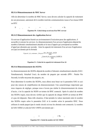 Migration du réseau Tigo GSM 2G vers l’IMS : Etude Technique et Dimensionnement suivant une architecture 3GPP Release 5 73
III.11.4 Dimensionnement de MSC Server
Afin de déterminer le nombre de MSC Server, nous devons calculer la capacité de traitement
de son processeur, autrement dit le nombre total des communications issues d’un réseau GSM
ou RTC
𝐶ℎ𝑎𝑎𝑎𝑒_𝑚𝑚𝑚_𝑠𝑠𝑠𝑠𝑠𝑠𝑠 = �𝑁 𝑈𝑈𝑈𝑈,𝑐𝑐𝑐𝑐 + 𝑁 𝐸𝐸𝐸𝐸,𝑐𝑐𝑐𝑐� ∗ 𝑡𝑡𝑡𝑥 𝑎𝑎𝑎𝑒𝑒 𝑐𝑐𝑐𝑐
∗ %𝑡𝑡𝑡𝑡𝑡𝑐 𝑣𝑣𝑣𝑠 𝑚𝑚𝑚𝑚 𝑐𝑐𝑐𝑐𝑐𝑖𝑖
Équation 30 : Calcul charge au niveau d'un MSC serveur
III.11.5 Dimensionnement des Application-Server
Un serveur d’application fournit un environnement d’exécution pour des applications, il
accueille et exécute les services .Le dimensionnement d’un serveur d’application dépend du
nombre d’abonnés simultanément attachés et le taux d’appels qui correspond au nombre
d’appel par abonnées par seconde. Ainsi la capacité de traitement d’un serveur d’application
en (cps) est donnée par la formule
Équation 31 : Calcul de la capacité de traitement d’un AS
III.11.6 Dimensionnement des SGSNs
Le dimensionnement des SGSNs dépend du nombre d’abonnés simultanément attachés (SAU:
Simultaneously Attached User), du nombre de paquets par seconde (PPS : Packet Per
Second), la taille moyenne des paquets, etc.
Pour déterminer le nombre des SGSNs, nous allons nous baser sur le paramètre SAU et ceci
pour des raisons de simplification du dimensionnement. Une caractéristique importante que
nous risquons de négliger, puisque nous n’avons pas réalisé le dimensionnement du réseau
d’accès, c’est la capacité du SGSN en termes de RNC connecté. Après le calcul du nombre
des SGSNs requis, nous devons vérifier que la capacité de chaque SGSN en termes de RNC
n’a pas été dépassée. Dans telle situation, il faut prendre la valeur maximale entre le nombre
des SGSNs requis selon le paramètre SAU et le nombre selon le paramètre RNC. Nous
utilisons le mode paquet (pas le mode circuit) où tous les abonnés sont connectés. Le nombre
de SAU EDGE et celui de SAU UMTS sont donnés par :
𝑁𝑜𝑜𝑜𝑜𝑒 𝑆𝑆𝑆_𝐸𝐸𝐸𝐸 = 𝑁𝑁𝑁𝑁𝑁𝑒 𝑎𝑎𝑎𝑎𝑎𝑎𝑎_𝐸𝐸𝐸𝐸 ∗ %𝑆𝑆𝑆_𝐸𝐸𝐸𝐸
Équation 323 : Calcul du nombre de SAU EDGE
 