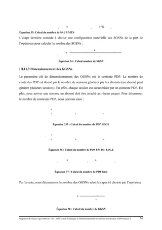 Migration du réseau Tigo GSM 2G vers l’IMS : Etude Technique et Dimensionnement suivant une architecture 3GPP Release 5 74
𝑁𝑁𝑁𝑁𝑁𝑒 𝑆𝑆𝑆_𝑈𝑈𝑈𝑈 = 𝑁𝑁𝑁𝑁𝑁𝑒 𝑎𝑎𝑎𝑎𝑎𝑎𝑎_𝑈𝑈𝑈𝑈 ∗ %𝑆𝑆𝑆_𝑈𝑈𝑈𝑈
Équation 33: Calcul du nombre de SAU UMTS
L’étape dernière consiste à choisir une configuration matérielle des SGSNs de la part de
l’opérateur pour calculer le nombre des SGSNs :
𝑁𝑁𝑁𝑁𝑁𝑒 𝑑𝑒_𝑆𝑆𝑆𝑁 𝑠
=
𝑁𝑁𝑁𝑁𝑁𝑒 𝑆𝑆𝑆_𝐸𝐸𝐸𝐸 + 𝑁𝑁𝑁𝑁𝑁𝑒 𝑆𝑆𝑆_𝑈𝑈𝑈𝑈
𝐶𝐶𝐶𝐶𝐶𝐼𝑇𝑇_𝑆𝑆𝑆𝑆
Équation 34 : Calcul nombre de SGSN
III.11.7 Dimensionnement des GGSNs
Le paramètre clé de dimensionnement des GGSNs est le contexte PDP. Le nombre de
contextes PDP est donné par le nombre de sessions générées par les abonnés (un abonné peut
générer plusieurs sessions). En effet, chaque session est caractérisée par un contexte PDP. De
plus, pour activer une session, un abonné doit être attaché au réseau paquet. Pour déterminer
le nombre de contextes PDP, nous opérons ainsi :
𝑁𝑁𝑁𝑏𝑟𝑒 𝑃𝑃𝑃_𝐸𝐸𝐸𝐸
= �𝑁𝑁𝑁𝑁𝑁𝑒 𝑎𝑎𝑎𝑎𝑎𝑎𝑠 𝐸𝐸𝐸𝐸
�
∗ �𝑡𝑡𝑡𝑥 𝑎𝑎𝑎𝑎𝑎𝑎𝑎𝑒 𝑠𝑠𝑠𝑠𝑠𝑠𝑠 𝑐𝑐𝑐𝑐
+ 𝑡𝑡𝑡𝑥 𝑎𝑎𝑎𝑎𝑎𝑎𝑎𝑒 𝑠𝑠𝑠𝑠𝑠𝑠𝑠 𝑖𝑖𝑖𝑖𝑖𝑖𝑖𝑖𝑖𝑖
+ 𝑡𝑡𝑡𝑥 𝑎𝑎𝑎𝑎𝑎𝑎𝑎𝑒 𝑠𝑠𝑠𝑠𝑠𝑠𝑠 𝑠𝑠𝑠𝑠𝑠𝑠𝑠𝑠𝑠
�
Équation 335 : Calcul du nombre de PDP EDGE
𝑵𝑵𝑵𝑵𝑵𝒆 𝑷𝑷𝑷_𝑼𝑼𝑼𝑼 = �𝑵𝑵𝑵𝑵𝑵𝒆 𝒂𝒂𝒂𝒂𝒂𝒂𝒔 𝑼𝑼𝑼𝑼
�
∗ �𝒕𝒕𝒕𝒙 𝒂𝒂𝒂𝒂𝒂𝒂𝒂𝒆 𝒔𝒔𝒔𝒔𝒔𝒔𝒔 𝒄𝒄𝒄𝒄
+ 𝒕𝒕𝒕𝒙 𝒂𝒂𝒂𝒂𝒂𝒂𝒂𝒆 𝒔𝒔𝒔𝒔𝒔𝒔𝒔 𝒊𝒊𝒊𝒊𝒊𝒊𝒊𝒊𝒊𝒊
+ 𝒕𝒕𝒕𝒙 𝒂𝒂𝒂𝒂𝒂𝒂𝒂𝒆 𝒔𝒔𝒔𝒔𝒔𝒔𝒔 𝒔𝒔𝒔𝒆𝒂𝒂𝒂𝒂𝒂
�
Équation 36 : Calcul du nombre de PDP UMTS / EDGE
𝑁𝑁𝑁𝑁𝑁𝑒 𝑃𝑃𝑃_𝑇𝑇𝑇𝑇𝑇 = 𝑁𝑁𝑁𝑁𝑁𝑒 𝑃𝑃𝑃_ 𝑈𝑈𝑈𝑈
+ 𝑁𝑁𝑁𝑁𝑁𝑒 𝑃𝑃𝑃_ 𝐸𝐸𝐸𝐸
Équation 37 : Calcul du nombre de PDP total
Par la suite, nous déterminons le nombre des GGSNs selon la capacité choisie par l’opérateur
𝑁𝑁𝑁𝑁𝑁𝑒 𝐺𝐺𝐺𝑁𝑠
=
𝑁𝑁𝑁𝑁𝑁𝑒 𝑃𝑃𝑃_𝑇𝑇𝑇𝑇𝑇
𝐶𝐶𝐶𝐶𝐶𝐶𝐶𝐶_𝐺𝐺𝐺𝐺
Équation 38 : Calcul du nombre de GGSN
 