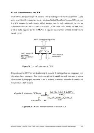 Migration du réseau Tigo GSM 2G vers l’IMS : Etude Technique et Dimensionnement suivant une architecture 3GPP Release 5 75
III.11.8 Dimensionnement du CSCF
Tout le trafic de signalisation SIP issue ou vers le mobile passe à travers cet élément . Cette
entité assure donc le routage vers les services large bande ( BroadBand Service;BBS) , de plus
le CSCF supporte le trafic interne, défini comme étant le trafic paquet qui englobe les
communications UMTS/UMTS et EDGE/UMTS , c’est à dire trafic interne à l’IMS, donc
c’est un trafic supporté par les M-MGWs. Il supporte aussi le trafic externe destiné vers le
monde circuit
Figure 26 : Les trafics à travers le CSCF
Dimensionner les CSCF revient à déterminer la capacité de traitement de son processeur, ceci
dépend de divers paramètres dont certain sont déduit du modèle de trafic que nous le savons
détaillé dans le paragraphe précédent. Ainsi la formule ci-dessous détermine la capacité de
traitement du CSCF en (cps)
Equation 39 : Calcul dimensionnement au niveau CSCF
 