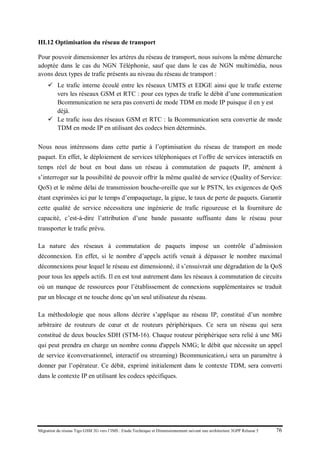 Migration du réseau Tigo GSM 2G vers l’IMS : Etude Technique et Dimensionnement suivant une architecture 3GPP Release 5 76
III.12 Optimisation du réseau de transport
Pour pouvoir dimensionner les artères du réseau de transport, nous suivons la même démarche
adoptée dans le cas du NGN Téléphonie, sauf que dans le cas de NGN multimédia, nous
avons deux types de trafic présents au niveau du réseau de transport :
 Le trafic interne écoulé entre les réseaux UMTS et EDGE ainsi que le trafic externe
vers les réseaux GSM et RTC : pour ces types de trafic le débit d’une communication
Bcommunication ne sera pas converti de mode TDM en mode IP puisque il en y est
déjà.
 Le trafic issu des réseaux GSM et RTC : la Bcommunication sera convertie de mode
TDM en mode IP en utilisant des codecs bien déterminés.
Nous nous intéressons dans cette partie à l’optimisation du réseau de transport en mode
paquet. En effet, le déploiement de services téléphoniques et l’offre de services interactifs en
temps réel de bout en bout dans un réseau à commutation de paquets IP, amènent à
s’interroger sur la possibilité de pouvoir offrir la même qualité de service (Quality of Service:
QoS) et le même délai de transmission bouche-oreille que sur le PSTN, les exigences de QoS
étant exprimées ici par le temps d’empaquetage, la gigue, le taux de perte de paquets. Garantir
cette qualité de service nécessitera une ingénierie de trafic rigoureuse et la fourniture de
capacité, c’est-à-dire l’attribution d’une bande passante suffisante dans le réseau pour
transporter le trafic prévu.
La nature des réseaux à commutation de paquets impose un contrôle d’admission
déconnexion. En effet, si le nombre d’appels actifs venait à dépasser le nombre maximal
déconnexions pour lequel le réseau est dimensionné, il s’ensuivrait une dégradation de la QoS
pour tous les appels actifs. Il en est tout autrement dans les réseaux à commutation de circuits
où un manque de ressources pour l’établissement de connexions supplémentaires se traduit
par un blocage et ne touche donc qu’un seul utilisateur du réseau.
La méthodologie que nous allons décrire s’applique au réseau IP, constitué d’un nombre
arbitraire de routeurs de cœur et de routeurs périphériques. Ce sera un réseau qui sera
constitué de deux boucles SDH (STM-16). Chaque routeur périphérique sera relié à une MG
qui peut prendra en charge un nombre connu d'appels NMG; le débit que nécessite un appel
de service i(conversationnel, interactif ou streaming) Bcommunication,i sera un paramètre à
donner par l’opérateur. Ce débit, exprimé initialement dans le contexte TDM, sera converti
dans le contexte IP en utilisant les codecs spécifiques.
 