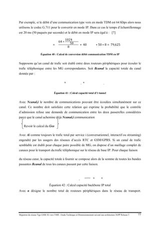 Migration du réseau Tigo GSM 2G vers l’IMS : Etude Technique et Dimensionnement suivant une architecture 3GPP Release 5 77
Par exemple, si le débit d’une communication type voix en mode TDM est 64 Kbps alors nous
utilisons le codec G.711 pour le convertir en mode IP. Dans ce cas le temps d’échantillonnage
est 20 ms (50 paquets par seconde) et le débit en mode IP sera égal à : [7]
𝐵𝑐𝑐𝑐𝑐𝑐𝑐𝑐𝑐𝑐𝑐𝑐𝑐𝑐 = �
64 ∗
1024 𝑏𝑏𝑏𝑏
50
8
+ 40 𝑏𝑏𝑏𝑏� ∗ 50 ∗ 8 = 79,625 𝑘𝑘𝑘𝑘
Équation 40 : Calcul de conversion débit communication TDM en IP
Supposons qu’un canal de trafic soit établi entre deux routeurs périphériques pour écouler le
trafic téléphonique entre les MG correspondantes. Soit Bcanal la capacité totale du canal
donnée par :
𝐵𝑐𝑎𝑛𝑛𝑛 = � 𝑁𝑐𝑐𝑐𝑐𝑐,𝑖
𝑖
∗ 𝐵𝑐𝑐𝑐𝑐𝑐𝑐𝑐𝑐𝑐𝑐𝑐𝑐,𝑖
Équation 41 : Calcul capacité total d'1 tunnel
Avec Ncanal,i le nombre de communications pouvant être écoulées simultanément sur ce
canal. Ce nombre doit satisfaire cette relation qui exprime la probabilité que le contrôle
d’admission refuse une demande de communication entre les deux passerelles considérées
parce que le canal achemine déjà Ncanal,i communication
Revoir le calcul du Gos
Avec Ai comme toujours le trafic total par service i (conversationnel, interactif ou streaming)
engendré par les usagers des réseaux d’accès RTC et GSM/GPRS. Si un canal de trafic
semblable est établi pour chaque paire possible de MG, on dispose d’un maillage complet de
canaux pour le transport du trafic téléphonique sur le réseau de base IP. Pour chaque liaison
du réseau cœur, la capacité totale à fournir se compose alors de la somme de toutes les bandes
passantes Bcanal de tous les canaux passant par cette liaison.
𝐶𝐶𝐶𝐶𝐶𝐶𝐶𝑒𝑡𝑡𝑡𝑡𝑡𝑒 𝑏𝑏𝑏𝑏𝑏𝑏𝑏𝑏_𝐼𝐼 �
𝑘𝑘𝑘𝑘
𝑠
� = 𝐶 𝑛
2
∗ 𝐵𝑐𝑐𝑐𝑐𝑐
Équation 42 : Calcul capacité backbone IP total
Avec n désigne le nombre total de routeurs périphériques dans le réseau de transport.
 