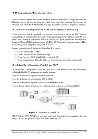 Migration du réseau Tigo GSM 2G vers l’IMS : Etude Technique et Dimensionnement suivant une architecture 3GPP Release 5 79
III. 13 Les procédures d’Intégration de système
Dans ce dernier chapitre nous allons présenter quelques procédures d’intégration entre les
différentes entités au sein du cœur du réseau, puis pour finir présenter l’architecture de
référence d’un réseau NGN Multimedia pour Tigo suivant les scenarii de migrations retenues.
III.13.1 Procédure d’intégration d’un MGW a un MSS via la Mc interface [12]
Il faut mentionner que les protocoles du plan de control sont au niveau du MSS dans un
premier temps, il faut activer les protocoles IP pour permettre SS7 d’établir un lien MSS et le
MGW, puis définir la structure de protocole dans le MSS pour le protocole de contrôle de
Ressource Megaco/H.248 nécessaire entre MMES et MGW et enfin créer les ressources TDM
nécessaires qui sont intégration entre MSS et MGW.
Dans un premier temps, il faut activer l’interface IP et ensuite :
• Créer l’interface SIGTRAN
• Créer l’interface GERAN qui existe déjà *
• Créer l’interface MEGACO/H.248 et protocole SIP
• Créer interconnexion TDMoIP et IP pour l’infrastructure supportant ce protocole
III.13.3 .Procédure d’Intégration d’un BSC a un MGW
Les procédures d’intégrations d’une BSC sont tout à fait pareilles dans une architecture
(solution Rel4 et Rel5 ), ci-dessous les actions à mener :
Créer des définitions de signaux entre BSC et MGW
Créer des définitions de chemin entre BSC et MGW
Créer des définitions de signaux au niveau de la MSS pour la BSC
Créer le chemin lié aux définitions des cellules dans au niveau de la MSS pour la BSC
Figure 29 : intégration MSS et MGW
(MGW utilise IWS1/NIWU qui sont des cartes qui fournissent les connections de base
ATM/SDH et SWU pour les connections TDM/TDMoIP ) [9]
 