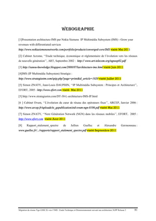 Migration du réseau Tigo GSM 2G vers l’IMS : Etude Technique et Dimensionnement suivant une architecture 3GPP Release 5 81
WEBOGRAPHIE
[1]Presentation architecture IMS par Nokia Siemens IP Multimédia Subsystem (IMS) - Grow your
revenues with differentiated services
http://www.nokiasiemensnetworks.com/portfolio/products/converged-core/IMS visité Mai 2011
[2] Cabinet Acrome, ‘‘Etude technique, économique et réglementaire de l’évolution vers les réseaux
de nouvelle génération’’, ART, Septembre 2002 : http:// www.art-telecom.org/ngnsep02.pdf
[3] http://sanou-knowledge.blogspot.com/2008/07/larchitecture-ims.html visité Juin 2011
[4]IMS (IP Multimédia Subsystem) Stratégie :
http://www.strategiestm.com/spip.php?page=print&id_article=1020 visité Juillet 2011
[5] Simon ZNATY, Jean-Louis DAUPHIN, ‘‘IP Multimédia Subsystem : Principes et Architecture’’,
EFORT, 2005 : http://www.efort.com visité Mai 2011
[5] http://www.strategiestm.com/DT-30-L-architecture-IMS-IP.html
[6 ] Cabinet Ovum, ‘‘L'évolution du cœur de réseau des opérateurs fixes’’, ARCEP, Janvier 2006 :
http://www.arcep.fr/uploads/tx_gspublication/etd-ovum-ngn-0106.pdf visité Mai 2011
[7] Simon ZNATY, ‘‘Next Génération Network (NGN) dans les réseaux mobiles’’, EFORT, 2005 :
http://www.efort.com visité Aout 2011
[8] Rapport_etalement_spectre de Jullien Guellec et Alexandre Germonneau :
www.guellec.fr/.../rapports/rapport_etalement_spectre.pdf visité Septembre 2011
 