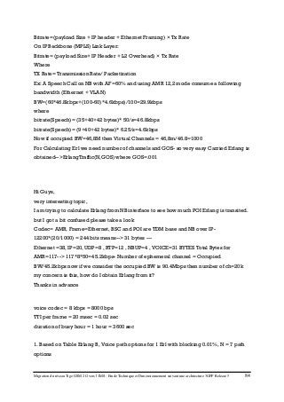 Migration du réseau Tigo GSM 2G vers l’IMS : Etude Technique et Dimensionnement suivant une architecture 3GPP Release 5 84
Bitrate=(payload Size + IP header + Ethernet Framing) × Tx Rate
On IP Backbone (MPLS) Link Layer:
Bitrate= (payload Size+ IP Header + L2 Overhead) × Tx Rate
Where
TX Rate= Transmission Rate/ Packetization
Ex: A Speech Call on NB with AF=60% and using AMR 12,2 mode consume a following
bandwidth (Ethernet + VLAN)
BW=(60*46.8kbps+(100-60)*4.6kbps)/100=29.9kbps
where
bitrate(Speech)= (35+40+42 bytes)* 50/s=46.8kbps
bitrate(Speech)= (9+40+42 bytes)* 6.25/s=4.6kbps
Now if occupied BW=46,8M then Virtual Channels = 46,8m/46.8=1000
For Calculating Erl we need number of channels and GOS- so very easy Carried Erlang is
obtained-->ErlangTraffic(N,GOS) where GOS=.001
Hi Guys,
very interesting topic,
I am trying to calculate Erlang from NB interface to see how much POI Erlang is transited.
but I got a bit confused please take a look
Codec= AMR, Frame=Ethernet, BSC and POI are TDM base and NB over IP-
12200*(20/1000) = 244 bits means--> 31 bytes ---
Ethernet =38, IP=20, UDP=8 , RTP=12 , NBUP=4 , VOICE=31 BYTES Total Bytes for
AMR=117--> 117*8*50=45.2kbps- Number of ephemeral channel = Occupied
BW/45.2kbps now if we consider the occupied BW is 90.4Mbps then number of ch=20k
my concern is this, how do I obtain Erlang from it?
Thanks in advance
voice codec = 8 kbps = 8000 bps
TTI per frame = 20 msec = 0.02 sec
duration of busy hour = 1 hour = 3600 sec
1. Based on Table Erlang B, Voice path options for 1 Erl with blocking 0.01%, N = 7 path
options
 