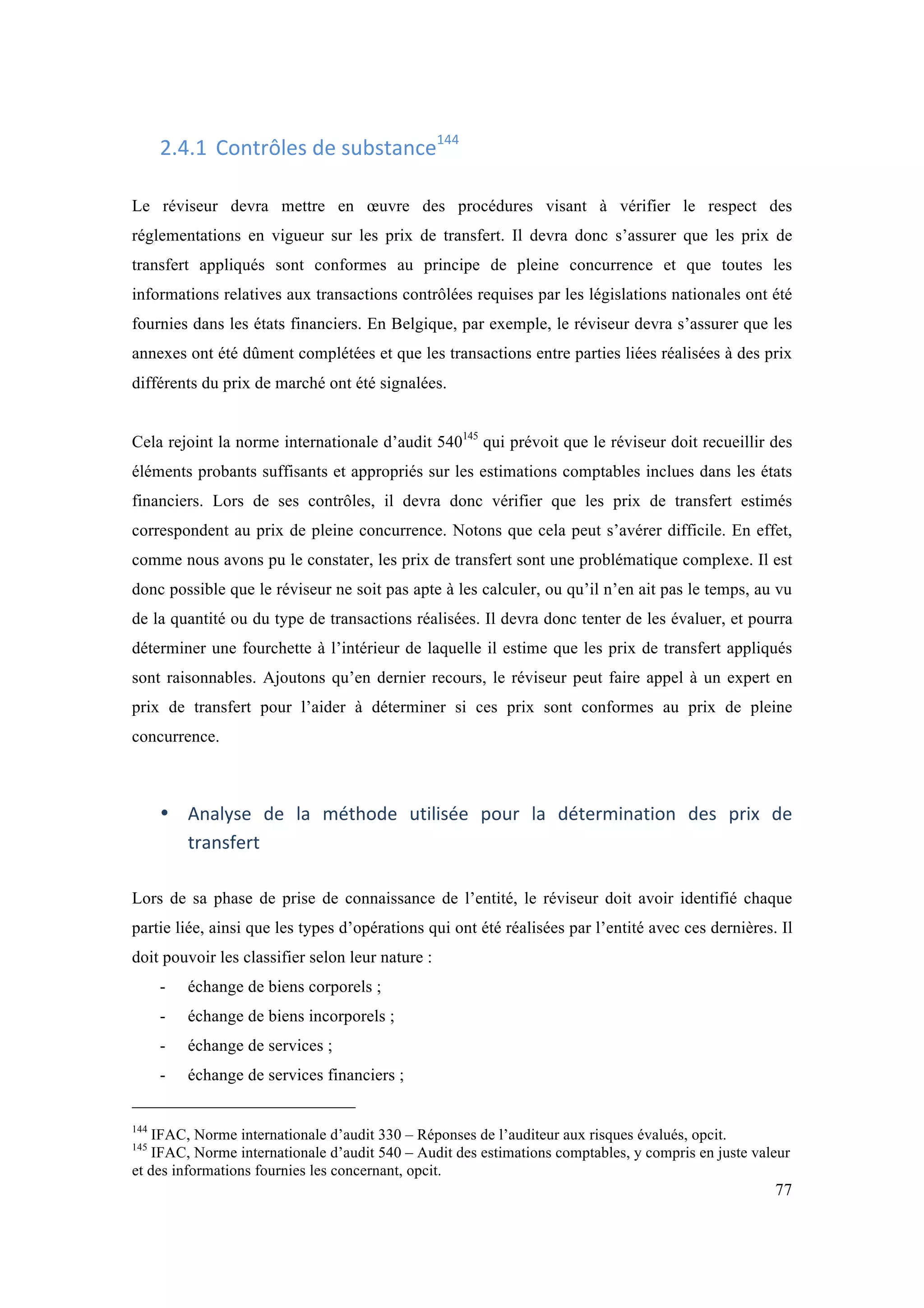 77 
2.4.1 Contrôles 
de 
substance144 
Le réviseur devra mettre en oeuvre des procédures visant à vérifier le respect des 
réglementations en vigueur sur les prix de transfert. Il devra donc s’assurer que les prix de 
transfert appliqués sont conformes au principe de pleine concurrence et que toutes les 
informations relatives aux transactions contrôlées requises par les législations nationales ont été 
fournies dans les états financiers. En Belgique, par exemple, le réviseur devra s’assurer que les 
annexes ont été dûment complétées et que les transactions entre parties liées réalisées à des prix 
différents du prix de marché ont été signalées. 
Cela rejoint la norme internationale d’audit 540145 qui prévoit que le réviseur doit recueillir des 
éléments probants suffisants et appropriés sur les estimations comptables inclues dans les états 
financiers. Lors de ses contrôles, il devra donc vérifier que les prix de transfert estimés 
correspondent au prix de pleine concurrence. Notons que cela peut s’avérer difficile. En effet, 
comme nous avons pu le constater, les prix de transfert sont une problématique complexe. Il est 
donc possible que le réviseur ne soit pas apte à les calculer, ou qu’il n’en ait pas le temps, au vu 
de la quantité ou du type de transactions réalisées. Il devra donc tenter de les évaluer, et pourra 
déterminer une fourchette à l’intérieur de laquelle il estime que les prix de transfert appliqués 
sont raisonnables. Ajoutons qu’en dernier recours, le réviseur peut faire appel à un expert en 
prix de transfert pour l’aider à déterminer si ces prix sont conformes au prix de pleine 
concurrence. 
• Analyse 
de 
la 
méthode 
utilisée 
pour 
la 
détermination 
des 
prix 
de 
transfert 
Lors de sa phase de prise de connaissance de l’entité, le réviseur doit avoir identifié chaque 
partie liée, ainsi que les types d’opérations qui ont été réalisées par l’entité avec ces dernières. Il 
doit pouvoir les classifier selon leur nature : 
- échange de biens corporels ; 
- échange de biens incorporels ; 
- échange de services ; 
- échange de services financiers ; 
144 IFAC, Norme internationale d’audit 330 – Réponses de l’auditeur aux risques évalués, opcit. 
145 IFAC, Norme internationale d’audit 540 – Audit des estimations comptables, y compris en juste valeur 
et des informations fournies les concernant, opcit. 
 