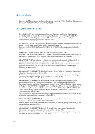 90 
4. Interviews 
• Interview de Maître Jacques Malherbe, Professeur émérite à l’UCL, Fiscaliste d’entreprises, 
Liedekerke Wolters Waelbroek Kirkpatrick, 5/8/2014. 
5. Ressources 
internet 
• BALLEGEER, C., Nos multinationales belges sont-elles assez armées pour faire face à un 
éventuel contrôle en matière de prix de transfert en Belgique, voir à l’étranger?, in EY: News 
releases, adresse URL: http://www.ey.com/BE/en/Newsroom/News-releases/FR_Nos-multinationales- 
belges (page consultée le 1 août 2014) 
• BANQUE NATIONAL DE BELGIQUE, Comptes annuels : modèle complet pour entreprises en 
euros (EUR), in BNB: modèles des comptes annuels, adresse URL: 
http://www.nbb.be/DOC/BA/Models/ENT/2012_C_20121201.pdf (page consultée le 6 juillet 
2014) 
• BDO, Lettre d’information juin 2007, in BDO: Publications, adresse URL: 
http://www.bdo.be/en/~/media/Files/BDO%20BE/Publications/Nieuwsbrieven/Nieuwsbrief%20 
BDO/2007/FR/BDOnieuwsbrief_juni2007_FRA.pdf (page consultée le 13 juin 2014) 
• CHAVANCE, A., L’approche par les risques et le jugement professionnel : clé de voûte de la 
mission du commissaire aux comptes, in Mazars : Avis d’experts, adresse URL : 
http://www.mazars.fr/Accueil/Entrepreneurs/Avis-d-experts/L-approche-par-les-risques-et-le-jugement- 
professionnel-cles-de-voute-de-la-mission-du-commissaire-aux-comptes (page 
consultée le 14 mai 2014) 
• COMMISSION EUROPEENNE, Belgium Transfer Pricing Profile, in Commission Européenne: 
Fiscalité et Union douanière, adresse URL: 
http://ec.europa.eu/taxation_customs/resources/documents/taxation/company_tax/transfer_pricin 
g/forum/profiles/tpprofile-be.pdf (page consultée le 14 juillet 2014) 
• COMMISSION EUROPEENNE, Commission staff working document accompanying the 
Communication from the Commission to the Council, the European Parliament and the 
European Economic and Social Committee ont the work of the EU Joint Transfer Pricing Forum 
in the period March 2007 to March 2009 and a related proposal for a revised Code of conduct for 
the effective implementation of the Arbitration Convention (90/436/EEC of 23 July 1990) – EU 
Joint Transfer Pricing Forum – Summary Report on Penalties, in European Commission: 
Transfer Pricing, adresse URL : 
http://ec.europa.eu/taxation_customs/resources/documents/taxation/company_tax/transfer_pricin 
g/summary_report.pdf (page consultée le 12 août 2014) 
• COMMISSION EUROPEENNE, Forum conjoint sur les prix de transfert, in Commission 
Européenne: Prix de transfert dans l’UE, adresse URL: 
http://ec.europa.eu/taxation_customs/taxation/company_tax/transfer_pricing/forum/index_fr.htm 
(page consultée le 17 juillet 2014) 
• COMMISSION EUROPEENNE, Les prix de transfert et la Convention d’arbitrage, in 
Commission Européenne: Fiscalité et Union douanière, adresse URL: 
http://ec.europa.eu/taxation_customs/taxation/company_tax/transfer_pricing/arbitration_convent 
ion/index_fr.htm (page consultée le 12 août 2014) 
 