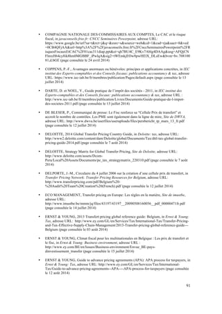 91 
• COMPAGNIE NATIONALE DES COMMISSAIRES AUX COMPTES, Le CAC et le risque 
fiscal, in javaconseils.free.fr: CNCC Seminaires Powerpoint, adresse URL: 
https://www.google.be/url?sa=t&rct=j&q=&esrc=s&source=web&cd=1&cad=rja&uact=8&ved 
=0CB4QFjAA&url=http%3A%2F%2Fjavaconseils.free.fr%2FCnccSeminairesPowerpoint%2FR 
isquesFiscauxEtCAC%2F01cac311diap.ppt&ei=qh7BU4C_E9Kv7Ablg4DAAg&usg=AFQjCN 
FlmxH64cy8ik8hm0MGBBF_iPwlqA&sig2=tWEmkjEOw8pwHElX_DLsEw&bvm=bv.708100 
81,d.bGE (page consultée le 24 avril 2014) 
• COPPENS, P.-F., Avantages anormaux ou bénévoles: principes et applications concrètes, in IEC 
institut des Experts-comptables et des Conseils fiscaux: publications accountancy & tax, adresse 
URL: https://www.iec-iab.be/fr/membres/publication/Pages/default.aspx (page consultée le 13 
juillet 2014) 
• DARTE, D. et NOEL, Y., Guide pratique de l’impôt des sociétés - 2011, in IEC institut des 
Experts-comptables et des Conseils fiscaux: publications accountancy & tax, adresse URL : 
http://www.iec-iab.be/fr/membres/publication/Livres/Documents/Guide-pratique-de-l-impot-des- 
societes-2011.pdf (page consultée le 13 juillet 2014) 
• DE BLESER, P., Communiqué de presse: Le Fisc renforce sa “Cellule Prix de transfert” et 
accroît le nombre de contrôles. Les PME sont également dans la ligne de mire, Site de DWVA, 
adresse URL: http://www.dwva.be/userfiles/useruploads/files/persbericht_tp_mars_13_fr.pdf 
(page consultée le 12 juillet 2014) 
• DELOITTE, 2014 Global Transfer Pricing Country Guide, in Deloitte: tax, adresse URL: 
http://www2.deloitte.com/content/dam/Deloitte/global/Documents/Tax/dttl-tax-global-transfer-pricing- 
guide-2014.pdf (page consultée le 7 août 2014) 
• DELOITTE, Strategy Matrix for Global Transfer Pricing, Site de Deloitte, adresse URL: 
http://www.deloitte.com/assets/Dcom- 
Peru/Local%20Assets/Documents/pe_tax_strategymatrix_220310.pdf (page consultée le 7 août 
2014) 
• DELPORTE, J.-M., Circulaire du 4 juillet 2006 sur la création d’une cellule prix de transfert, in 
Transfer Pricing Network: Transfer Pricing Resources for Belgium, adresse URL: 
http://www.transferpricing.com/pdf/Belgium%20- 
%20Audit%20Team%20Creation%20(French).pdf (page consultée le 12 juillet 2014) 
• ECO MANAGEMENT, Transfer pricing en Europe: Les règles en la matière, Site de imustbe, 
adresse URL: 
http://www.imustbe.be/mmm/jq/files/43197/43197__20090508160056__pdf_00000471fr.pdf 
(page consultée le 14 juillet 2014) 
• ERNST & YOUNG, 2013 Transfert pricing global reference guide: Belgium, in Ernst & Young: 
Tax, adresse URL: http://www.ey.com/GL/en/Services/Tax/International-Tax/Transfer-Pricing-and- 
Tax-Effective-Supply-Chain-Management/2013-Transfer-pricing-global-reference-guide--- 
Belgium (page consultée le 03 août 2014) 
• ERNST & YOUNG, Climat fiscal pour les multinationales en Belgique : Les prix de transfert et 
le fisc, in Ernst & Young: Business environment, adresse URL : 
http://www.ey.com/BE/en/Issues/Business-environment/Envue_BE-pays-dinvestissement_ 
transfer (page consultée le 15 juillet 2014) 
• ERNST & YOUNG, Guide to advance pricing agreements (APA): APA process for taxpayers, in 
Ernst & Young: Tax, adresse URL: http://www.ey.com/GL/en/Services/Tax/International- 
Tax/Guide-to-advance-pricing-agreements--APA----APA-process-for-taxpayers (page consultée 
le 12 août 2014) 
 