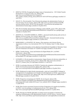 92 
• ERNST & YOUNG, Navigating the choppy waters of international tax – 2013 Global Transfer 
Pricing Survey, in Ernst & Young: Tax, adresse URL: 
http://www.ey.com/Publication/vwLUAssets/EY- 
2013_Global_Transfer_Pricing_Survey/$FILE/EY-2013-GTP-Survey.pdf (page consultée le 6 
août 2014) 
• GILLET, N., Prix de transfert: Tour d’horizon des pratiques des administrations fiscales, in 
Ernst & Young: Prix de transfert, adresse URL: http://www.ey.com/LU/en/Newsroom/PR-activities/ 
Articles/Article_201305_Prix-de-transfert---Tour-d-horizon-des-pratiques-des-administrations- 
fiscales (page consultée le 30 juillet 2014) 
• ING, Prix de transfert: durcissement en Belgique et dans l’OCDE, in Site d’ING, adresse URL: 
https://www.ing.be/SiteCollectionDocuments/INGElixis57-FR.pdf?WT.xac=spotlight (page 
consultée le 24 juillet 2014) 
• JOOSTEN, H., VAN DER VOORDE, K., BODE, J., Increased transfer pricing audit activity in 
Belgium, in Ernst & Young: New releases, adresse URL : 
http://www.ey.com/BE/en/Newsroom/News-releases/Tax-alert---Increased-transfer-pricing-audit- 
activity-in-Belgium (page consultée le 23 juillet 2014) 
• KERSCHNER, I. et STIASTNY, M., Intertax, (The experience with Advance Pricing 
Agreements), in Kluwer Law International, 2013, Vol. 41, Intertax, Issue 11, 626p., adresse 
URL: 
http://www.kluwerlawonline.com/toc.php?area=Journals&mode=bypub&level=5&values=Journ 
als%7E%7EIntertax%7EVolume+41+%282013%29 (page consultée le 10 août 2014) 
• KPMG, Transfer Pricing – Issues and Solutions for Digital Media 2011, in KPMG : 
Publications, adresse URL : 
http://www.kpmg.com/Global/en/IssuesAndInsights/ArticlesPublications/Documents/transfer-pricing- 
digital-2011.pdf (page consultée le 14 août 2014) 
• LLINARES, E., Prix de transfert et restructuration: Impact financier de décisions industrielles, in 
Nera Economic Consulting: Events & News, adresse URL: http://www.nera.com/nera-files/ 
EVT_Llinares_Paris_0314.pdf (page consultée le 11 août 2014) 
• OCDE, Les principes directeurs de l’OCDE à l’intention des entreprises multinationales, in 
OCDE: Investissement international, édition 2011, adresse URL: 
http://www.oecd.org/fr/daf/inv/mne/48004355.pdf (page consultée le 30 juillet 2014) 
• OCDE, Moderniser les règles fiscales internationales : point sur le projet BEPS, l’échange de 
renseignements et le programme sur la fiscalité et le développement, in OCDE: rapports finaux 
de la Réunion ministérielle 2014, adresse URL: http://www.oecd.org/fr/rcm/C-MIN(2014)6- 
FRE.pdf (page consultée le 20 juillet 2014) 
• OCDE, Perspectives économiques de l’OCDE, Site de Keepeek, adresse URL: 
http://www.keepeek.com/Digital-Asset-Management/oecd/economics/perspectives-economiques- 
de-l-ocde-volume-2014-issue-1_eco_outlook-v2014-1-fr#page1 (page consultée le 
11 juillet 2014) 
• OCDE, Plan d’action concernant l’érosion de la base d’imposition et le transfert des bénéfices, 
in OCDE: centre de politique et d’administration fiscale, 2013, adresse URL: 
http://www.oecd.org/fr/ctp/PlanActionBEPS.pdf (page consultée le 12 juillet 2014) 
• OCDE, Principes de l’OCDE applicables en matière de prix de transfert à l’intention des 
entreprises multinationales et des administrations fiscales, in OCDE ilibrary: taxation, adresse 
URL: http://www.oecd-ilibrary.org/fr/taxation/principes-de-l-ocde-applicables-en-matiere-de- 
 