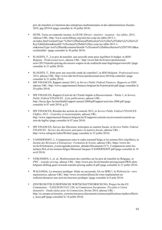 93 
prix-de-transfert-a-l-intention-des-entreprises-multinationales-et-des-administrations-fiscales- 
2010_tpg-2010-fr (page consultée le 10 juillet 2014) 
• OCDE, Taxes on corporate income, in OCDE ilibrary: statistics - taxation – key tables, 2013, 
Adresse URL: http://www.oecd-ilibrary.org/sites/tax-corp-inc-table-2013-1- 
en/index.html?contentType=%2fns%2fStatisticalPublication%2c%2fns%2fTable%2c%2fns%2f 
KeyTableEdition&itemId=%2fcontent%2ftable%2ftax-corp-inc-table-2013-1- 
en&mimeType=text%2fhtml&containerItemId=%2fcontent%2ftablecollection%2f20758510&ac 
cessItemIds= (page consultée le 30 juillet 2014) 
• SLAEDTS, T., Les prix de transfert, une nouvelle arme pour équilibrer le budget, in BDO 
Belgium : Professional news, adresse URL : http://www.bdo.be/fr/news/professional-news/ 
2013/transfer-pricing-als-nieuwe-wapen-in-de-zoektocht-naar-begrotingsevenwicht/ (page 
consultée le 21 juillet 2014) 
• SLAEDTS, T., Prêts pour une nouvelle ronde de contrôles?, in BDO Belgium: Professional news 
2014, adresse URL: http://www.bdo.be/fr/news/professional-news/2014/tp-controles/ (page 
consultée le 21 juillet 2014) 
• SPF FINANCES, Rapport annuel 2013, in Service Public Fédéral Finances: Rapports en PDF, 
adresse URL: http://www.rapportannuel.finances.belgium.be/fr/print/print-pdf (page consultée le 
29 juillet 2014) 
• SPF FINANCES, Rapport d’activité de l’Entité Impôts et Recouvrement – Partie 1, in Service 
Public Fédéral FINANCES : Liste publications, adresse URL : 
http://fiscus.fgov.be/interfaabfr/rapport-annuel-2008/pdf/rapport-activites-2008.pdf (page 
consultée le 07 août 2014) ,p.23 
• SPF FINANCES, Résultat des actions de controle 2013, in Service Public Fédéral FINANCES: 
Chiffres 2013 – Contrôles et recouvrements, adresse URL: 
http://www.rapportannuel.finances.belgium.be/fr/rapports/controle-recouvrement/controle-au-sein- 
de-lagfisc (page consultée le 07 aout 2014) 
• SPF FINANCES, Service des Décisions Anticipées en matière fiscale, in Service Public Fédéral 
FINANCES : Service des décisions anticipées en matière fiscale, adresse URL : 
http://www.ruling.be/indexFR.html (page consultée le 23 juillet 2014) 
• VANDERNOOT, J., Comparaison entre le cadre normatif belge et les normes ISA (clarifiées), in 
Institut des Réviseurs d’Entreprises: Formation & Events, adresse URL: https://www.ibr-ire. 
be/fr/formation_events/agenda/journees_detudes/Documents/2171_Comparaison-entre-les-normes- 
ISA-et-les-normes-belges-Monsieur-Jacques-VANDERNOOT.pdf (page consultée le 10 
avril 2014) 
• VERLINDEN, I., et. al., Renforcement des contrôles sur les prix de transfert en Belgique, in 
PWC : transfer pricing, adresse URL : http://www.pwc.be/en/transfer-pricing/assets/PKN-alert-belgium- 
shifting-gears-towards-transfer-pricing-audits-fr.pdf (page consultée le 21 juillet 2014) 
• WALLONIA, La structure juridique: filiale ou succursale, SA ou SPRL?, in Wallonia.be: votre 
implantation, adresse URL: http://www.investinwallonia.be/votre-implantation-en-wallonie/ 
demarrer-une-activite/structure-juridique/ (page consultée le 8 août 2014) 
• ZENTRUM FÜR EUROPÄISCHE WIRTSCHAFTSFORSCHUNG, Project for the EU 
Commission – TAXUD/2013/CC/120, in Commission Européenne: Fiscalité et Union 
douanière - Etudes faites pour la Commission, février 2014, adresse URL : 
http://ec.europa.eu/taxation_customs/resources/documents/common/publications/studies/effectiv 
e_taxes.pdf (page consultée le 14 juillet 2014) 
 