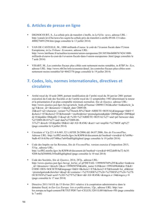 94 
6. Articles 
de 
presse 
en 
ligne 
• DIGNOCOURT, S., La cellule prix de transfert s’étoffe, in LeVif.be: news, adresse URL : 
http://canalz.levif.be/news/les-sujets/la-cellule-prix-de-transfert-s-etoffe-09-04-13/video- 
4000276891294.htm (page consultée le 13 juillet 2014) 
• VAN DE CASTEELE, M., 1000 milliards d’euros: le coût de l’évasion fiscale dans l’Union 
Européenne, in La Tribune: Economie, adresse URL: 
http://www.latribune.fr/actualites/economie/union-europeenne/20130530trib000767424/1000- 
milliards-d-euros-le-cout-de-l-evasion-fiscale-dans-l-union-europeenne-.html (page consultée le 
7 août 2014) 
• VISART, M., Les controles fiscaux plus ciblés sont nettement moins rentables, in RTBF.be: Eco, 
adresse URL: http://www.rtbf.be/info/economie/detail_les-controles-fiscaux-plus-cibles-sont-nettement- 
moins-rentables?id=8042378 (page consultée le 19 juillet 2014) 
7. Codes, 
lois, 
normes 
internationales, 
directives 
et 
circulaires 
• Arrêté royal du 10 août 2009, portant modification de l’arrêté royal du 30 janvier 2001 portant 
exécution du Code des Sociétés et de l’arrêté royal du 12 semptembre 1983 déterminant la teneur 
et la présentation d’un plan comptable minimum normalisé, Site de Ejustice, adresse URL: 
http://www.ejustice.just.fgov.be/cgi/article_body.pl?numac=2009011362&caller=list&article_la 
ng=F&row_id=1&numero=11&pub_date=2009-08- 
24&set3=set+character_variant+%27french.ftl%27&dt=ARRETE+ROYAL&language=fr&fr=f 
&choix1=ET&choix2=ET&fromtab=+moftxt&trier=promulgation&pdda=2009&pdfa=2009&pd 
dj=01&pddm=08&pdfj=31&sql=dt+%3D+%27ARRETE+ROYAL%27+and+pd+between+date 
%272009-08-01%27+and+date%272009-08- 
31%27+&rech=101&pdfm=08&tri=dd+AS+RANK+&set1=set+stopfile+%27MOF.stp%27 
(page consultée le 6 juillet 2014) 
• Circulaire n° Cp.221.4/A/601.321 (AFER 26/2006) dd. 04.07.2006, Site de FisconetPlus, 
Adresse URL: http://ccff02.minfin.fgov.be/KMWeb/document.do?method=view&id=fc7e698c- 
9adb-4514-b39e-c45740bce7a6#findHighlighted (page consultée le 19 juillet 2014) 
• Code des Impôts sur les Revenus, Site de FisconetPlus, version exercice d’imposition 2015, 
531p., adresse URL: 
http://ccff02.minfin.fgov.be/KMWeb/document.do?method=view&id=b922abf0-ba72-4e3f- 
9208-ba5d38480fc3#findHighlighted (page consultée le 10 mai 2014) 
• Code des Sociétés, Site de Ejustice, 2014, 287p., adresse URL: 
http://www.ejustice.just.fgov.be/cgi_loi/loi_a1.pl?DETAIL=1999050769%2FF&caller=list&row 
_id=1&numero=1&rech=2&cn=1999050769&table_name=LOI&nm=1999A09646&la=F&dt= 
CODE+DES+SOCIETES&language=fr&fr=f&choix1=ET&choix2=ET&fromtab=loi_all&trier 
=promulgation&chercher=t&sql=dt+contains++%27CODE%27%26+%27DES%27%26+%27S 
OCIETES%27and+actif+%3D+%27Y%27&tri=dd+AS+RANK+&imgcn.x=34&imgcn.y=8 
(page consultée le 17 mai 2014) 
• Directive 2011/16/UE du 15 février 2011 relative à la coopération administrative dans le 
domaine fiscal, in Eur-Lex Europa: lois et publications, 12p., adresse URL: http://eur-lex. 
europa.eu/legal-content/FR/TXT/PDF/?uri=CELEX:32011L0016&from=FR (page consultée 
le 7 août) 
 