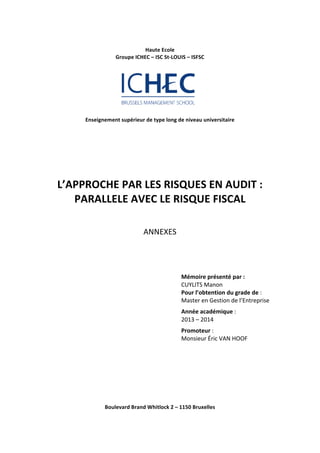Haute 
Ecole 
Groupe 
ICHEC 
– 
ISC 
St-­‐LOUIS 
– 
ISFSC 
Enseignement 
supérieur 
de 
type 
long 
de 
niveau 
universitaire 
L’APPROCHE 
PAR 
LES 
RISQUES 
EN 
AUDIT 
: 
PARALLELE 
AVEC 
LE 
RISQUE 
FISCAL 
ANNEXES 
Mémoire 
présenté 
par 
: 
CUYLITS 
Manon 
Pour 
l’obtention 
du 
grade 
de 
: 
Master 
en 
Gestion 
de 
l’Entreprise 
Année 
académique 
: 
2013 
– 
2014 
Promoteur 
: 
Monsieur 
Éric 
VAN 
HOOF 
Boulevard 
Brand 
Whitlock 
2 
– 
1150 
Bruxelles 
 
