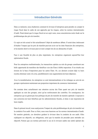 1 
Introduction 
Générale 
Dans ce mémoire, nous étudierons comment le réviseur d’entreprises peut prendre en compte le 
risque fiscal dans le cadre de son approche par les risques, selon les normes internationales 
d’audit. Étant donné que le risque fiscal est un sujet vaste, nous concentrerons notre étude sur la 
problématique des prix de transfert. 
Ce sujet est très actuel et fait actuellement l’objet de nombreux débats. Il serait donc intéressant 
d’étudier l’impact que les prix de transfert peuvent avoir sur les états financiers des entreprises, 
et la manière dont le réviseur peut en tenir compte lors de ses démarches d’audit. 
Face à une fiscalité de plus en plus importante, les entreprises organisent aujourd’hui leur 
optimisation fiscale. 
Pour les entreprises multinationales, les transactions opérées au sein du groupe constituent une 
belle opportunité de transférer des bénéfices vers des États à faible imposition. Il en résulte une 
érosion de la base d’imposition pour les autres États. Or, ces derniers avaient déjà vu leurs 
recettes diminuer suite à la crise, parallèlement à une augmentation de leurs dépenses. 
Avec la mondialisation, les entreprises se sont internationalisées et les échanges au sein de ces 
groupes représentent maintenant une proportion importante du commerce international. 
On constate donc actuellement une attention accrue des États quant aux prix de transfert 
appliqués au sein des groupes, ainsi qu’un renforcement des contrôles. En conséquence, les 
entreprises qui ne gèrent pas leur politique de prix de transfert de manière optimale s’exposent à 
une correction de leurs bénéfices par les administrations fiscales, et donc à une majoration de 
leurs impôts. 
Dans le présent travail, nous analyserons l’impact de cette problématique de prix de transfert sur 
la conduite d’un audit. Pour ce faire, nous nous baserons sur les normes internationales d’audit. 
De manière générale, ces dernières guident le réviseur dans la conduite de son audit. Elles 
expliquent ses objectifs, ses obligations, ainsi que la manière de procéder pour atteindre ses 
objectifs. Notons que ces normes prévoient le cas où le réviseur audite une entité opérant des 
 