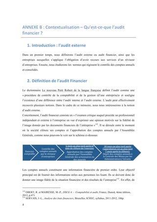 ANNEXE 
B 
: 
Contextualisation 
– 
Qu’est-­‐ce-­‐que 
l’audit 
financier 
? 
4 
1. Introduction 
: 
l’audit 
externe 
Dans un premier temps, nous définirons l’audit externe ou audit financier, ainsi que les 
entreprises auxquelles s’applique l’obligation d’avoir recours aux services d’un réviseur 
d’entreprises. Ensuite, nous étudierons les normes qui régissent le contrôle des comptes annuels 
et consolidés. 
2. Définition 
de 
l’audit 
Financier 
Le dictionnaire Le nouveau Petit Robert de la langue française définit l’audit comme une 
« procédure de contrôle de la comptabilité et de la gestion (d’une entreprise)» et souligne 
l’existence d’une différence entre l’audit interne et l’audit externe. L’audit peut effectivement 
recouvrir plusieurs notions. Dans le cadre de ce mémoire, nous nous intéresserons à la notion 
d’audit externe. 
Concrètement, l’audit financier consiste en « l’examen critique auquel procède un professionnel 
indépendant et externe à l’entreprise en vue d’exprimer une opinion motivée sur la fidélité de 
l’image donnée par les documents financiers de l’entreprise »152. Il se déroule entre le moment 
où la société clôture ses comptes et l’approbation des comptes annuels par l’Assemblée 
Générale, comme nous pouvons le voir sur le schéma ci-dessous: 
Exercice 
comptable 
Contrôle 
des 
comptes 
annuels 
par 
le 
réviseur 
d'entreprises 
6 
mois 
au 
plus 
tard 
après 
la 
date 
de 
clôture 
de 
l'exercice: 
Approbation 
des 
comptes 
annuels 
par 
l'Assemblée 
Générale 
des 
actionnaires 
ou 
des 
associés 
30 
jours 
au 
plus 
tard 
après 
l'approbation 
(et 
au 
plus 
tard 
7 
mois 
après 
la 
clôture): 
Dépôt 
des 
comptes 
annuels 
à 
la 
Centrale 
des 
Bilans 
par 
les 
Administrateurs/ 
Gérants 
Les comptes annuels constituent une information financière de premier ordre. Leur objectif 
principal est de fournir des informations utiles aux personnes les lisant. Ils se doivent donc de 
donner une image fidèle de la situation financière et des résultats de l’entreprise153. En effet, de 
152 OBERT, R. et MAIRESSE, M.-P., DSCG 4 — Comptabilité et audit, France, Dunod, 4ème édition, 
2012, p.471 
153 SERVAIS, J.-L., Analyse des états financiers, Bruxelles, ICHEC, syllabus, 2011-2012, 106p. 
 