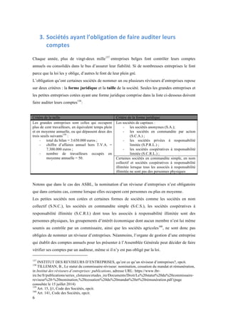 6 
3. Sociétés 
ayant 
l’obligation 
de 
faire 
auditer 
leurs 
comptes 
Chaque année, plus de vingt-deux mille157 entreprises belges font contrôler leurs comptes 
annuels ou consolidés dans le bus d’assurer leur fiabilité. Si de nombreuses entreprises le font 
parce que la loi les y oblige, d’autres le font de leur plein gré. 
L’obligation qu’ont certaines sociétés de nommer un ou plusieurs réviseurs d’entreprises repose 
sur deux critères : la forme juridique et la taille de la société. Seules les grandes entreprises et 
les petites entreprises cotées ayant une forme juridique comprise dans la liste ci-dessous doivent 
faire auditer leurs comptes158: 
Critère de la taille Critère de la forme juridique 
Les grandes entreprises sont celles qui occupent 
plus de cent travailleurs, en équivalent temps plein 
et en moyenne annuelle, ou qui dépassent deux des 
trois seuils suivants159 : 
- total du bilan = 3.650.000 euros ; 
- chiffre d’affaires annuel hors T.V.A. = 
7.300.000 euros ; 
- nombre de travailleurs occupés en 
moyenne annuelle = 50. 
Les sociétés de capitaux : 
- les sociétés anonymes (S.A.); 
- les sociétés en commandite par action 
(S.C.A.) ; 
- les sociétés privées à responsabilité 
limitée (S.P.R.L.) ; 
- les sociétés coopératives à responsabilité 
limitée (S.C.R.L.) ; 
Certaines sociétés en commandite simple, en nom 
collectif et sociétés coopératives à responsabilité 
illimitée lorsque tous les associés à responsabilité 
illimitée ne sont pas des personnes physiques 
Notons que dans le cas des ASBL, la nomination d’un réviseur d’entreprises n’est obligatoire 
que dans certains cas, comme lorsque elles occupent cent personnes ou plus en moyenne. 
Les petites sociétés non cotées et certaines formes de sociétés comme les sociétés en nom 
collectif (S.N.C.), les sociétés en commandite simple (S.C.S.), les sociétés coopératives à 
responsabilité illimitée (S.C.R.I.) dont tous les associés à responsabilité illimitée sont des 
personnes physiques, les groupements d’intérêt économique dont aucun membre n’est lui même 
soumis au contrôle par un commissaire, ainsi que les sociétés agricoles160, ne sont donc pas 
obligées de nommer un réviseur d’entreprises. Néanmoins, l’organe de gestion d’une entreprise 
qui établit des comptes annuels pour les présenter à l’Assemblée Générale peut décider de faire 
vérifier ses comptes par un auditeur, même si il n’y est pas obligé par la loi. 
157 INSTITUT DES REVISEURS D’ENTREPRISES, qu’est ce qu’un réviseur d’entreprises?, opcit. 
158 TILLEMAN, B., Le statut du commissaire-réviseur: nomination, cessation du mandat et rémunération, 
in Institut des réviseurs d’entreprises: publications, adresse URL: https://www.ibr-ire. 
be/fr/publications/series_cloturees/etudes_ire/Documents/Droit/Le%20statut%20du%20commissaire-reviseur% 
20-%20nomination,%20cessation%20du%20mandat%20et%20rémunération.pdf (page 
consultée le 15 juillet 2014) 
159 Art. 15, §1, Code des Sociétés, opcit. 
160 Art. 141, Code des Sociétés, opcit. 
 