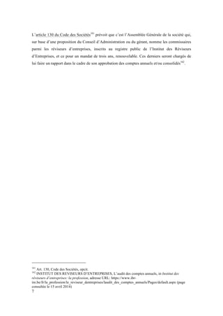 L’article 130 du Code des Sociétés161 prévoit que c’est l’Assemblée Générale de la société qui, 
sur base d’une proposition du Conseil d’Administration ou du gérant, nomme les commissaires 
parmi les réviseurs d’entreprises, inscrits au registre public de l’Institut des Réviseurs 
d’Entreprises, et ce pour un mandat de trois ans, renouvelable. Ces derniers seront chargés de 
lui faire un rapport dans le cadre de son approbation des comptes annuels et/ou consolidés162. 
161 Art. 130, Code des Sociétés, opcit. 
162 INSTITUT DES REVISEURS D’ENTREPRISES, L’audit des comptes annuels, in Institut des 
réviseurs d’entreprises: la profession, adresse URL: https://www.ibr-ire. 
7 
be/fr/la_profession/le_reviseur_dentreprises/laudit_des_comptes_annuels/Pages/default.aspx (page 
consultée le 15 avril 2014) 
 