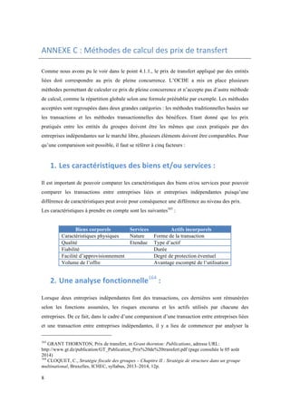 ANNEXE 
C 
: 
Méthodes 
de 
calcul 
des 
prix 
de 
transfert 
Comme nous avons pu le voir dans le point 4.1.1., le prix de transfert appliqué par des entités 
liées doit correspondre au prix de pleine concurrence. L’OCDE a mis en place plusieurs 
méthodes permettant de calculer ce prix de pleine concurrence et n’accepte pas d’autre méthode 
de calcul, comme la répartition globale selon une formule préétablie par exemple. Les méthodes 
acceptées sont regroupées dans deux grandes catégories : les méthodes traditionnelles basées sur 
les transactions et les méthodes transactionnelles des bénéfices. Etant donné que les prix 
pratiqués entre les entités du groupes doivent être les mêmes que ceux pratiqués par des 
entreprises indépendantes sur le marché libre, plusieurs éléments doivent être comparables. Pour 
qu’une comparaison soit possible, il faut se référer à cinq facteurs : 
8 
1. Les 
caractéristiques 
des 
biens 
et/ou 
services 
: 
Il est important de pouvoir comparer les caractéristiques des biens et/ou services pour pouvoir 
comparer les transactions entre entreprises liées et entreprises indépendantes puisqu’une 
différence de caractéristiques peut avoir pour conséquence une différence au niveau des prix. 
Les caractéristiques à prendre en compte sont les suivantes163 : 
Biens corporels Services Actifs incorporels 
Caractéristiques physiques Nature Forme de la transaction 
Qualité Etendue Type d’actif 
Fiabilité Durée 
Facilité d’approvisionnement Degré de protection éventuel 
Volume de l’offre Avantage escompté de l’utilisation 
2. Une 
analyse 
fonctionnelle164 
: 
Lorsque deux entreprises indépendantes font des transactions, ces dernières sont rémunérées 
selon les fonctions assumées, les risques encourus et les actifs utilisés par chacune des 
entreprises. De ce fait, dans le cadre d’une comparaison d’une transaction entre entreprises liées 
et une transaction entre entreprises indépendantes, il y a lieu de commencer par analyser la 
163 GRANT THORNTON, Prix de transfert, in Grant thornton: Publications, adresse URL: 
http://www.gt.dz/publication/GT_Publication_Prix%20de%20transfert.pdf (page consultée le 05 août 
2014) 
164 CLOQUET, C., Stratégie fiscale des groupes – Chapitre II : Stratégie de structure dans un groupe 
multinational, Bruxelles, ICHEC, syllabus, 2013–2014, 12p. 
 