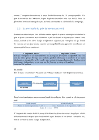 externe, l’entreprise détermine que la marge du distributeur est de 150 euros par produit, si le 
prix de revente est de 1.000 euros, le prix de pleine concurrence sera alors de 850 euros. Le 
producteur devra alors appliquer ce prix de vente dans le cadre de ses transactions intergroupe. 
13 
3.3 La 
méthode 
du 
prix 
de 
revient 
majoré 
Comme son nom l’indique, cette méthode consiste à partir du prix de revient pour déterminer le 
prix de pleine concurrence. Pour déterminer le prix de revient, on regarde quels sont les coûts 
directs, indirects et les autres charges d’exploitation supportés par l’entreprise liée qui fournit 
les biens ou services pour ensuite y ajouter une marge bénéficiaire appropriée en se basant sur 
un comparable interne ou externe. 
Comparable interne Comparable externe 
Lorsque l’entreprise ou une autre entreprise au 
sein du même groupe fabrique des produits 
identiques ou comparables et les vend à des 
distributeurs indépendant, on se base sur la 
marge qu’elle applique 
Lorsqu’un producteur indépendant vend des 
produits identiques ou similaires à une autre 
entreprise indépendante qui les distribue, on se 
base sur la marge qu’il applique 
En résumé : 
Prix de pleine concurrence = Prix de revient + Marge bénéficiaire brute de pleine concurrence 
Dans le schéma ci-dessus, supposons que le coût de production d’un produit se calcule comme 
suit : 
Coûts directs Coûts indirects 
Achat de matières premières = 350 € Frais d’entretien et de réparation = 25 € 
Coûts de revient = 375 € 
L’entreprise doit ensuite définir la marge bénéficiaire de pleine concurrence à appliquer afin de 
rémunérer son activité pour pouvoir déterminer le prix de vente de son produit à une entité liée, 
tout en couvrant les autres charges d’exploitation. 
 