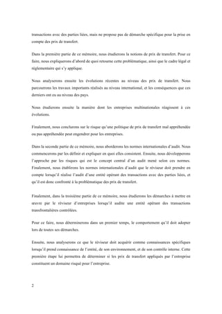 transactions avec des parties liées, mais ne propose pas de démarche spécifique pour la prise en 
compte des prix de transfert. 
Dans la première partie de ce mémoire, nous étudierons la notions de prix de transfert. Pour ce 
faire, nous expliquerons d’abord de quoi retourne cette problématique, ainsi que le cadre légal et 
réglementaire qui s’y applique. 
Nous analyserons ensuite les évolutions récentes au niveau des prix de transfert. Nous 
parcourrons les travaux importants réalisés au niveau international, et les conséquences que ces 
derniers ont eu au niveau des pays. 
Nous étudierons ensuite la manière dont les entreprises multinationales réagissent à ces 
évolutions. 
Finalement, nous conclurons sur le risque qu’une politique de prix de transfert mal appréhendée 
ou pas appréhendée peut engendrer pour les entreprises. 
Dans la seconde partie de ce mémoire, nous aborderons les normes internationales d’audit. Nous 
commencerons par les définir et expliquer en quoi elles consistent. Ensuite, nous développerons 
l’approche par les risques qui est le concept central d’un audit mené selon ces normes. 
Finalement, nous établirons les normes internationales d’audit que le réviseur doit prendre en 
compte lorsqu’il réalise l’audit d’une entité opérant des transactions avec des parties liées, et 
qu’il est donc confronté à la problématique des prix de transfert. 
Finalement, dans la troisième partie de ce mémoire, nous étudierons les démarches à mettre en 
oeuvre par le réviseur d’entreprises lorsqu’il audite une entité opérant des transactions 
transfrontalières contrôlées. 
Pour ce faire, nous déterminerons dans un premier temps, le comportement qu’il doit adopter 
lors de toutes ses démarches. 
Ensuite, nous analyserons ce que le réviseur doit acquérir comme connaissances spécifiques 
lorsqu’il prend connaissance de l’entité, de son environnement, et de son contrôle interne. Cette 
première étape lui permettra de déterminer si les prix de transfert appliqués par l’entreprise 
constituent un domaine risqué pour l’entreprise. 
2 
 