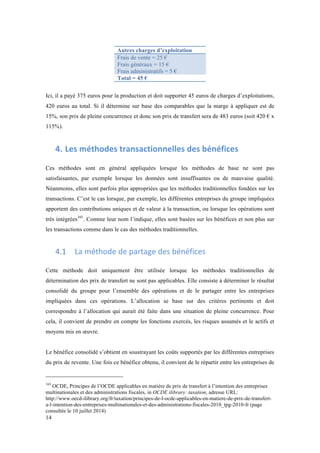 14 
Autres charges d’exploitation 
Frais de vente = 25 € 
Frais généraux = 15 € 
Frais administratifs = 5 € 
Total = 45 € 
Ici, il a payé 375 euros pour la production et doit supporter 45 euros de charges d’exploitations, 
420 euros au total. Si il détermine sur base des comparables que la marge à appliquer est de 
15%, son prix de pleine concurrence et donc son prix de transfert sera de 483 euros (soit 420 € x 
115%). 
4. Les 
méthodes 
transactionnelles 
des 
bénéfices 
Ces méthodes sont en général appliquées lorsque les méthodes de base ne sont pas 
satisfaisantes, par exemple lorsque les données sont insuffisantes ou de mauvaise qualité. 
Néanmoins, elles sont parfois plus appropriées que les méthodes traditionnelles fondées sur les 
transactions. C’est le cas lorsque, par exemple, les différentes entreprises du groupe impliquées 
apportent des contributions uniques et de valeur à la transaction, ou lorsque les opérations sont 
très intégrées165. Comme leur nom l’indique, elles sont basées sur les bénéfices et non plus sur 
les transactions comme dans le cas des méthodes traditionnelles. 
4.1 La 
méthode 
de 
partage 
des 
bénéfices 
Cette méthode doit uniquement être utilisée lorsque les méthodes traditionnelles de 
détermination des prix de transfert ne sont pas applicables. Elle consiste à déterminer le résultat 
consolidé du groupe pour l’ensemble des opérations et de le partager entre les entreprises 
impliquées dans ces opérations. L’allocation se base sur des critères pertinents et doit 
correspondre à l’allocation qui aurait été faite dans une situation de pleine concurrence. Pour 
cela, il convient de prendre en compte les fonctions exercés, les risques assumés et le actifs et 
moyens mis en oeuvre. 
Le bénéfice consolidé s’obtient en soustrayant les coûts supportés par les différentes entreprises 
du prix de revente. Une fois ce bénéfice obtenu, il convient de le répartir entre les entreprises de 
165 OCDE, Principes de l’OCDE applicables en matière de prix de transfert à l’intention des entreprises 
multinationales et des administrations fiscales, in OCDE ilibrary: taxation, adresse URL: 
http://www.oecd-ilibrary.org/fr/taxation/principes-de-l-ocde-applicables-en-matiere-de-prix-de-transfert-a- 
l-intention-des-entreprises-multinationales-et-des-administrations-fiscales-2010_tpg-2010-fr (page 
consultée le 10 juillet 2014) 
 