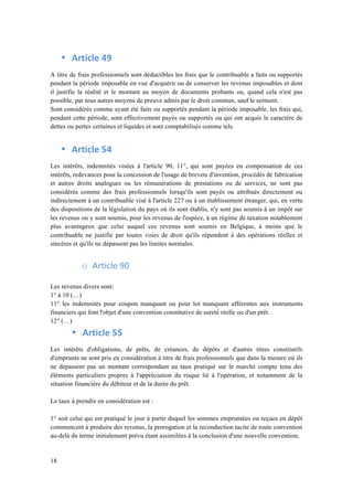 18 
• Article 
49 
A titre de frais professionnels sont déductibles les frais que le contribuable a faits ou supportés 
pendant la période imposable en vue d'acquérir ou de conserver les revenus imposables et dont 
il justifie la réalité et le montant au moyen de documents probants ou, quand cela n'est pas 
possible, par tous autres moyens de preuve admis par le droit commun, sauf le serment. 
Sont considérés comme ayant été faits ou supportés pendant la période imposable, les frais qui, 
pendant cette période, sont effectivement payés ou supportés ou qui ont acquis le caractère de 
dettes ou pertes certaines et liquides et sont comptabilisés comme tels. 
• Article 
54 
Les intérêts, indemnités visées à l'article 90, 11°, qui sont payées en compensation de ces 
intérêts, redevances pour la concession de l'usage de brevets d'invention, procédés de fabrication 
et autres droits analogues ou les rémunérations de prestations ou de services, ne sont pas 
considérés comme des frais professionnels lorsqu'ils sont payés ou attribués directement ou 
indirectement à un contribuable visé à l'article 227 ou à un établissement étranger, qui, en vertu 
des dispositions de la législation du pays où ils sont établis, n'y sont pas soumis à un impôt sur 
les revenus ou y sont soumis, pour les revenus de l'espèce, à un régime de taxation notablement 
plus avantageux que celui auquel ces revenus sont soumis en Belgique, à moins que le 
contribuable ne justifie par toutes voies de droit qu'ils répondent à des opérations réelles et 
sincères et qu'ils ne dépassent pas les limites normales. 
o Article 
90 
Les revenus divers sont: 
1° à 10 (…) 
11° les indemnités pour coupon manquant ou pour lot manquant afférentes aux instruments 
financiers qui font l'objet d'une convention constitutive de sureté́ réelle ou d'un prêt. 
12° (…) 
• Article 
55 
Les intérêts d'obligations, de prêts, de créances, de dépôts et d'autres titres constitutifs 
d'emprunts ne sont pris en considération à titre de frais professionnels que dans la mesure où ils 
ne dépassent pas un montant correspondant au taux pratiqué sur le marché compte tenu des 
éléments particuliers propres à l'appréciation du risque lié à l'opération, et notamment de la 
situation financière du débiteur et de la durée du prêt. 
Le taux à prendre en considération est : 
1° soit celui qui est pratiqué le jour à partir duquel les sommes empruntées ou reçues en dépôt 
commencent à produire des revenus, la prorogation et la reconduction tacite de toute convention 
au-delà du terme initialement prévu étant assimilées à la conclusion d'une nouvelle convention; 
 