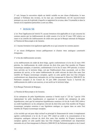 2° soit, lorsque la convention stipule un intérêt variable ou une clause d'indexation, le taux 
pratiqué à l'échéance des revenus, ou les taux qui, éventuellement, ont été successivement 
pratiqués au cours de la période à laquelle se rapportent les revenus, dans l’éventualité et dans la 
mesure où la stipulation particulière a sorti ses effets. 
19 
• Article 
56 
§ 1er. Pour l'application de l'article 55, aucune limitation n'est applicable en ce qui concerne les 
sommes payées par les établissements de crédit soumis à la loi du 22 mars 1993 relative au 
statut et au contrôle des établissements de crédit ainsi que par la Banque nationale de Belgique 
et l'Institut de Réescompte et de Garantie. 
§ 2. Aucune limitation n'est également applicable en ce qui concerne les sommes payées: 
1° en raison d'obligations émises publiquement et d'autres titres analogues constitutifs 
d'emprunts; 
2° à l'un des établissements suivants: 
a) les établissements de crédit de droit belge, agréés conformément à la loi du 22 mars 1993 
précitée, les établissements de crédit relevant du droit d'un autre Etat membre de l'Espace 
économique européen, et autorisés, conformément à la loi du 22 mars 1993 précitée, à exercer 
leurs activités sur le territoire belge, soit par l'établissement d'une succursale, soit en libre 
prestation de service, et les autres établissements de crédit relevant du droit d'un autre Etat 
membre de l'Espace économique européen, agréés en cette qualité dans leur Etat d'origine 
conformément aux dispositions nationales de cet Etat transposant la Directive 2006/48/CE du 
Parlement européen et du Conseil du 14 juin 2006 concernant l'accès à l'activité des 
établissements de crédit et son exercice, et non actifs sur le territoire belge; 
b) la Banque Nationale de Belgique; 
c) l'Institut de Réescompte et de Garantie; 
d) les entreprises de prêts hypothécaires soumises à l'arrêté royal n° 225 du 7 janvier 1936 
réglementant les prêts hypothécaires et organisant le contrôle des entreprises de prêts 
hypothécaires, ainsi que les entreprises hypothécaires soumises à la loi du 4 août 1992 relative 
au crédit hypothécaire ou les entreprises relevant du droit d'un autre Etat membre de l'Espace 
économique européen soumises à une législation analogue en vigueur dans un autre Etat 
membre de l'Espace économique européen; 
e) les sociétés qui ont pour objet exclusif ou principal le financement de ventes à tempérament 
agréées conformément à la loi du 12 juin 1991 relatif au crédit à la consommation et les 
entreprises analogues relevant du droit d'un autre Etat membre de l'Espace économique 
européen agréées en cette qualité dans leur Etat d'origine conformément aux dispositions 
nationales de cet Etat transposant la Directive 2008/48/CE du Parlement européen et du Conseil 
 