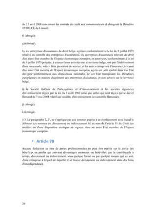 du 23 avril 2008 concernant les contrats de crédit aux consommateurs et abrogeant la Directive 
87/102/CE du Conseil; 
f) (abrogé); 
g) (abrogé); 
h) les entreprises d'assurances de droit belge, agréées conformément à la loi du 9 juillet 1975 
relative au contrôle des entreprises d'assurances, les entreprises d'assurances relevant du droit 
d'un autre Etat membre de l'Espace économique européen, et autorisées, conformément à la loi 
du 9 juillet 1975 précitée, à exercer leurs activités sur le territoire belge, soit par l'établissement 
d'une succursale, soit en libre prestation de service, et les autres entreprises d'assurance, relevant 
d'un autre Etat membre de l'Espace économique européen, agréés en cette qualité dans leur Etat 
d'origine conformément aux dispositions nationales de cet Etat transposant les Directives 
européennes en matière d'agrément des entreprises d'assurance, et non actives sur le territoire 
belge; 
i) la Société fédérale de Participations et d'Investissement et les sociétés régionales 
d'investissement régies par la loi du 2 avril 1962 ainsi que celles qui sont régies par le décret 
flamand du 7 mai 2004 relatif aux sociétés d'investissement des autorités flamandes; 
j) (abrogé); 
k) (abrogé). 
§ 3. Le paragraphe 2, 2°, ne s'applique pas aux sommes payées à un établissement avec lequel le 
débiteur des sommes est directement ou indirectement lié au sens de l'article 11 du Code des 
sociétés ou d'une disposition analogue en vigueur dans un autre Etat membre de l'Espace 
économique européen. 
20 
• Article 
79 
Aucune déduction au titre de pertes professionnelles ne peut être opérée sur la partie des 
bénéfices ou profits qui provient d'avantages anormaux ou bénévoles que le contribuable a 
retirés, directement ou indirectement, sous quelque forme ou par quelque moyen que ce soit, 
d'une entreprise à l'égard de laquelle il se trouve directement ou indirectement dans des liens 
d'interdépendance. 
 
