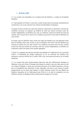 21 
• Article 
185 
§ 1. Les sociétés sont imposables sur le montant total des bénéfices, y compris les dividendes 
distribués. 
§ 2. Sans préjudice de l'alinéa 2, pour deux sociétés faisant partie d'un groupe multinational de 
sociétés liées et en ce qui concerne leurs relations transfrontalières réciproques: 
a) lorsque les deux sociétés sont, dans leurs relations commerciales ou financières, liées par des 
conditions convenues ou imposées qui diffèrent de celles qui seraient convenues entre des 
sociétés indépendantes, les bénéfices qui, sans ces conditions, auraient été réalisés par l'une des 
sociétés, mais n'ont pu l'être à cause de ces conditions, peuvent être inclus dans les bénéfices de 
cette société; 
b) lorsque, dans les bénéfices d'une société sont repris des bénéfices qui sont également repris 
dans les bénéfices d'une autre société, et que les bénéfices ainsi inclus sont des bénéfices qui 
auraient été réalisés par cette autre société si les conditions convenues entre les deux sociétés 
avaient été celles qui auraient été convenues entre des sociétés indépendantes, les bénéfices de 
la première société sont ajustés d'une manière appropriée 
L’alinéa 1er s’applique par décision anticipée sans préjudice de l’application de la Convention 
relative à l’élimination des doubles impositions en cas de correction des bénéfices des 
entreprises associées (90/436) du 23 juillet 1990 et des conventions préventives de la double 
imposition. 
§ 3. Le montant des pertes professionnelles éprouvées dans des établissements étrangers ou 
inhérentes à des actifs situés à l'étranger dont dispose la société et qui sont situés dans un Etat 
avec lequel la Belgique a conclu une convention préventive de la double imposition, n'est pas 
pris en considération pour déterminer la base imposable, sauf pour ce qui concerne la partie 
proportionnelle de ces pertes pour laquelle la société démontre qu'elle n'est pas déduite des 
bénéfices imposables de cet établissement dans l'Etat où il est situé ni compensée avec des 
bénéfices exonérés en Belgique d'autres établissements étrangers de la société. 
 