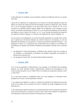 22 
• Article 
207 
Le Roi détermine les modalités suivant lesquelles s'opèrent les déductions prévues aux articles 
199 à 206. 
Aucune de ces déductions ou compensation avec la perte de la période imposable ne peut être 
opérée sur la partie du résultat qui provient d'avantages anormaux ou bénévoles visés à l'article 
79, ni sur les avantages financiers ou de toute nature reçus visés à l'article 53, 24°, ni sur 
l'assiette de la cotisation distincte spéciale établie sur les dépenses ou les avantages de toute 
nature, non justifiés conformément à l'article 219 , ni sur la partie des bénéfices qui sont affectés 
aux dépenses visées à l'article 198, alinéa 1 er, 12°, ni sur la partie des bénéfices provenant du 
non-respect de l'article 194quater, § 2, alinéa 4 et de l'application de l'article 194quater, § 4. 
En cas de prise ou de changement, au cours de la période imposable, du contrôle d'une société, 
qui ne répond pas à des besoins légitimes de caractère financier ou économique, ne sont pas 
déductibles des bénéfices de cette période, ni d'aucune autre période imposable ultérieure : - par 
dérogation à l'article 72 , la déduction pour investissement non accordée en cas d'absence ou 
d'insuffisance de bénéfices des périodes imposables qui précèdent la période citée en premier 
lieu; 
• par dérogation à l'article 205quinquies, la déduction pour capital à risque non accordée en 
cas d'absence ou d'insuffisance de bénéfices des périodes imposables qui précèdent la 
période citée en premier lieu; 
• par dérogation à l'article 206 , les pertes professionnelles antérieures 
• Article 
344 
§ 1er. N’est pas opposable à l’administration, l’acte juridique ni l’ensemble d’actes juridiques 
réalisant une même opération lorsque l’administration démontre par présomptions ou par 
d’autres moyens de preuve vises à l’article 340 et à la lumière de circonstances objectives, qu’il 
y a abus fiscal. 
Il y a abus fiscal lorsque le contribuable réalise, par l’acte juridique ou l’ensemble d’actes 
juridiques qu’il a posé, l’une des opérations suivantes: 
1° une opération par laquelle il se place en violation des objectifs d’une disposition du présent 
Code ou des arrêtés pris en exécution de celui-ci, en-dehors du champ d’application de cette 
disposition; ou 
2° une opération par laquelle il prétend à un avantage fiscal prévu par une disposition du présent 
Code ou des arrêtés pris en exécution de celui-ci, dont l’octroi serait contraire aux objectifs de 
cette disposition et dont le but essentiel est l’obtention de cet avantage. 
 